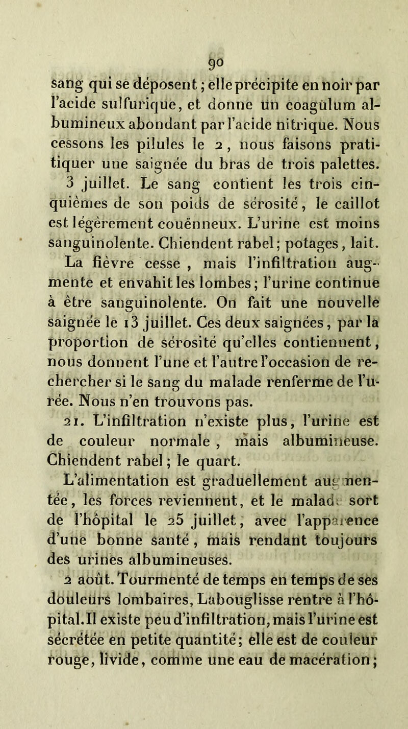 go sang qui se déposent ; elle précipite en noir par l’acide sulfurique, et donne un coagülum al- bumineux abondant par l’acide nitrique. Nous cessons les pilules le 2 , nous faisons prati- tiquer une saignée du bras de trois palettes. 3 juillet. Le sang contient les trois cin- quièmes de son poids de sérosité, le caillot est légèrement couënneux. L’urine est moins sanguinolente. Chiendent rabel; potages, lait. La fièvre cesse , mais l’infiltration aug- mente et envahit les lombes; l’urine continue à être sanguinolente. On fait une nouvelle saignée le i3 juillet. Ces deux saignées, par la proportion de sérosité qu’elles contiennent, nous donnent l’une et l’autre l’occasion de re- chercher si le sang du malade renferme de l’u- rée. Nous n’en trouvons pas. 11. L’infiltration 11’existe plus, l’urine est de couleur normale , mais albumineuse. Chiendent rabel ; le quart. L’alimentation est graduellement aur «en- tée, les forces reviennent, et le malad sort de l’hôpital le a5 juillet, avec l’apparence d’une bonne santé , mais rendant toujours des urines albumineuses. 2 août. Tourmenté de temps en temps de ses douleurs lombaires, Labouglisse rentre à l’hô- pital.II existe peu d’infiltration, mais l’urine est sécrétée en petite quantité; elle est de couleur rouge, livide, comme une eau de macération;