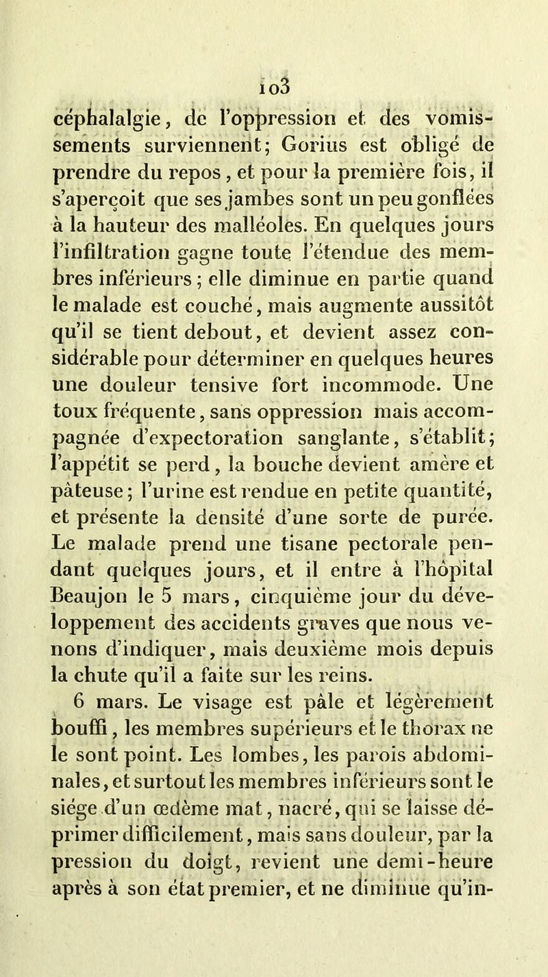 io3 céphalalgie, de l’oppression et des vomis- sements surviennent; Gorius est obligé de prendre du repos, et pour la première fois, il s’aperçoit que ses jambes sont un peu gonflées à la hauteur des malléoles. En quelques jours l’infiltration gagne toute l’étendue des mem- bres inférieurs ; elle diminue en partie quand le malade est couché, mais augmente aussitôt qu’il se tient debout, et devient assez con- sidérable pour déterminer en quelques heures une douleur tensive fort incommode. Une toux fréquente, sans oppression mais accom- pagnée d’expectoration sanglante, s’établit; l’appétit se perd , la bouche devient amère et pâteuse; l’urine est rendue en petite quantité, et présente la densité d’une sorte de purée. Le malade prend une tisane pectorale pen- dant quelques jours, et il entre à l’hôpital Beaujon le 5 mars, cinquième jour du déve- loppement des accidents graves que nous ve- nons d’indiquer, mais deuxième mois depuis la chute qu’il a faite sur les reins. 6 mars. Le visage est pâle et légèrement bouffi, les membres supérieurs et le thorax ne le sont point. Les lombes, les parois abdomi- nales , et surtout les membres inférieurs sont le siège d’un œdème mat, nacré, qui se laisse dé- primer difficilement, mais sans douleur, par la pression du doigt, revient une demi-heure après à son état premier, et ne diminue qu’in-