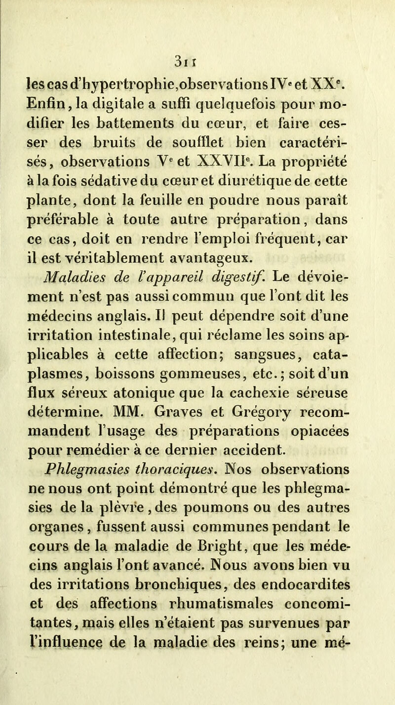 les cas d’hypertrophie,observations IVe et XXe. Enfin, la digitale a suffi quelquefois pour mo- difier les battements du cœur, et faire ces- ser des bruits de soufflet bien caractéri- sés, observations Ve et XXVIIe. La propriété à la fois sédative du cœur et diurétique de cette plante, dont la feuille en poudre nous paraît préférable à toute autre préparation, dans ce cas, doit en rendre l’emploi fréquent, car il est véritablement avantageux. Maladies de l’appareil digestif. Le dévoie- ment n’est pas aussi commun que l’ont dit les médecins anglais. I! peut dépendre soit d’une irritation intestinale, qui réclame les soins ap- plicables à cette affection; sangsues, cata- plasmes, boissons gommeuses, etc.; soit d’un flux séreux atonique que la cachexie séreuse détermine. MM. Graves et Grégory recom- mandent l’usage des préparations opiacées pour remédier à ce dernier accident. Phlegmasies thoraciques. Nos observations ne nous ont point démontré que les phlegma- sies de la plèvre , des poumons ou des autres organes, fussent aussi communes pendant le cours de la maladie de Bright, que les méde- cins anglais l’ont avancé. Nous avons bien vu des irritations bronchiques, des endocardites et des affections rhumatismales concomi- tantes, mais elles n’étaient pas survenues par l’influence de la maladie des reins; une mé-