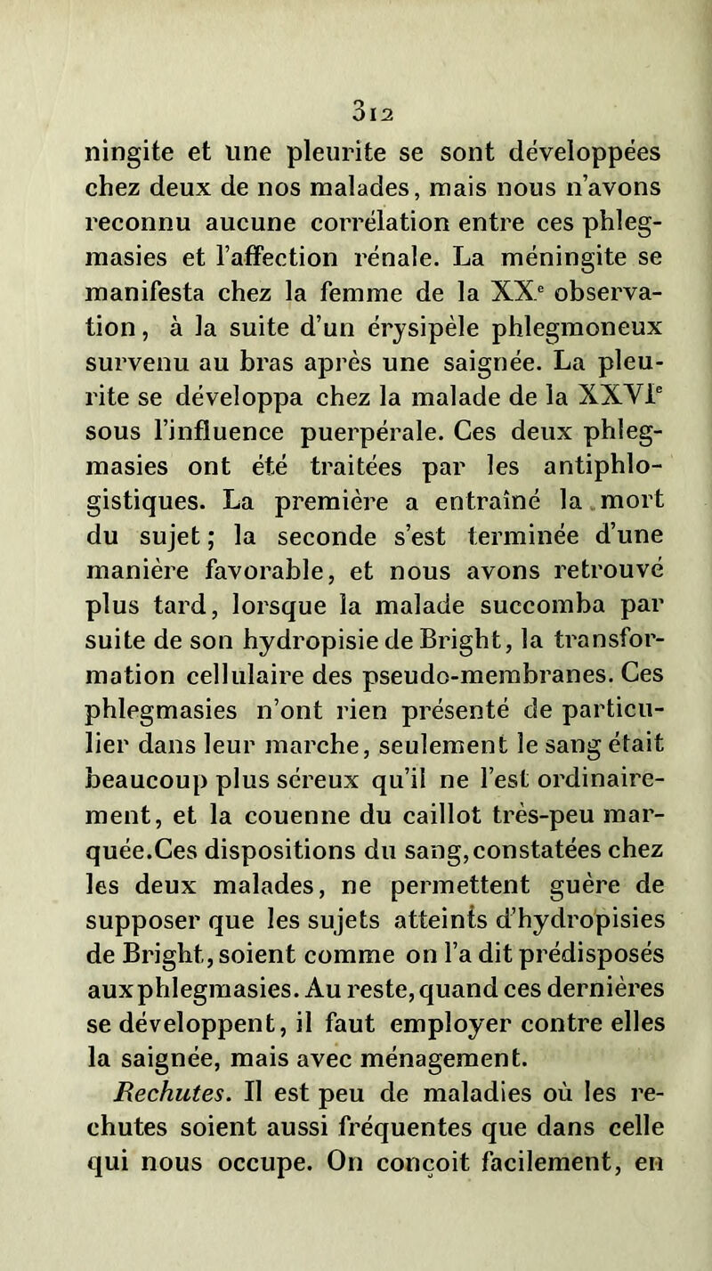 ningite et une pleurite se sont développées chez deux de nos malades, mais nous n’avons reconnu aucune corrélation entre ces phleg- masies et l’affection rénale. La méningite se manifesta chez la femme de la XXe observa- tion , à la suite d’un érysipèle phlegmoneux survenu au bras après une saignée. La pleu- rite se développa chez la malade de la XXVIe sous l’influence puerpérale. Ces deux phleg- masies ont été traitées par les antiphlo- gistiques. La première a entraîné la mort du sujet ; la seconde s’est terminée d’une manière favorable, et nous avons retrouvé plus tard, lorsque la malade succomba par suite de son hydropisie de Bright, la transfor- mation cellulaire des pseudo-membranes. Ces phlegmasies n’ont rien présenté de particu- lier dans leur marche, seulement le sang était beaucoup plus séreux qu’il ne l’est ordinaire- ment, et la couenne du caillot très-peu mar- quée.Ces dispositions du sang,constatées chez les deux malades, ne permettent guère de supposer que les sujets atteints d’hydropisies de Bright, soient comme on l’a dit prédisposés auxphlegmasies. Au reste, quand ces dernières se développent, il faut employer contre elles la saignée, mais avec ménagement. Rechutes. Il est peu de maladies où les re- chutes soient aussi fréquentes que dans celle qui nous occupe. On conçoit facilement, en