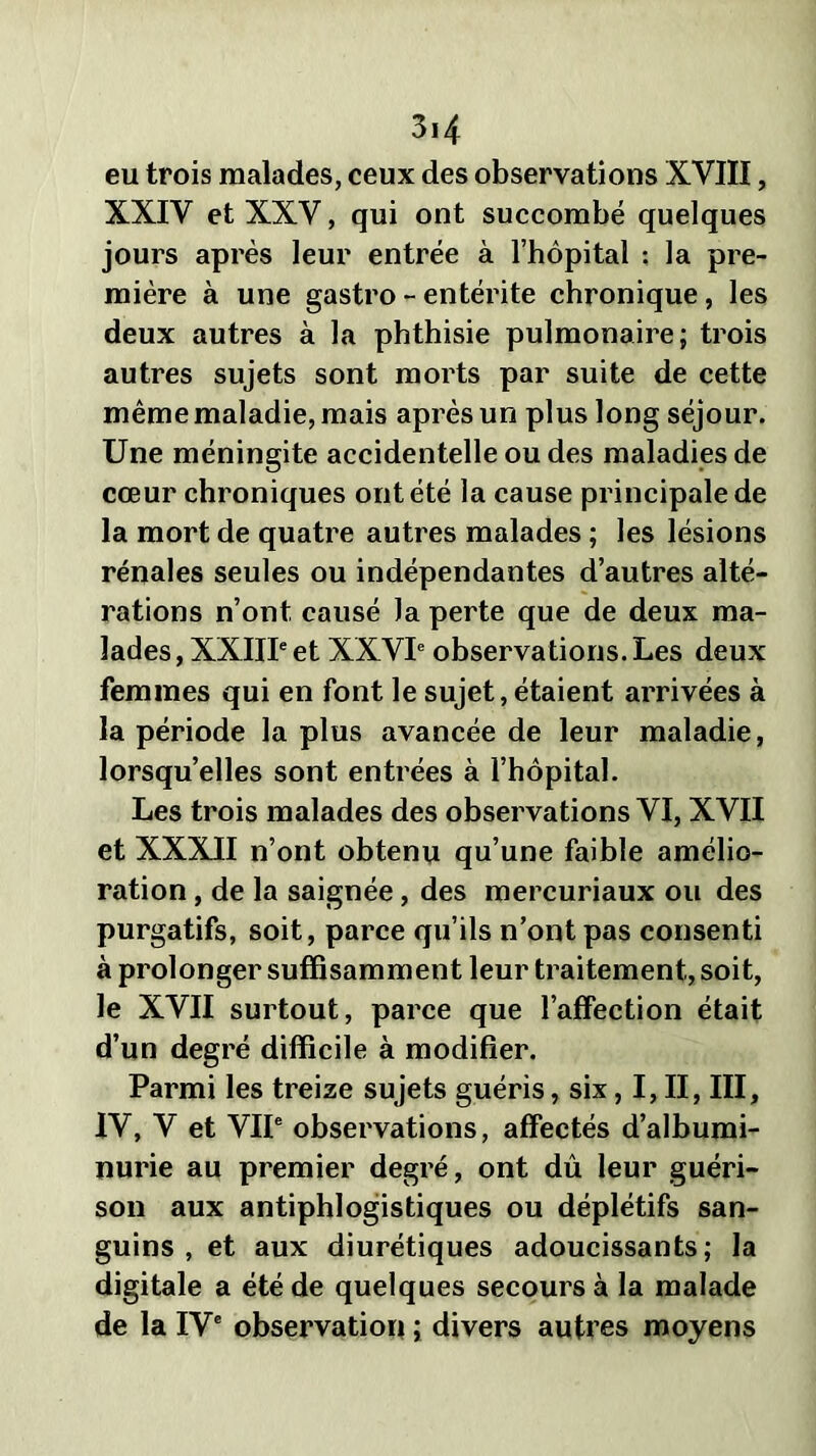 eu trois malades, ceux des observations XVIII, XXIV et XXV, qui ont succombé quelques jours après leur entrée à l’hôpital : la pre- mière à une gastro - entérite chronique, les deux autres à la phthisie pulmonaire; trois autres sujets sont morts par suite de cette même maladie, mais après un plus long séjour. Une méningite accidentelle ou des maladies de cœur chroniques ont été la cause principale de la mort de quatre autres malades ; les lésions rénales seules ou indépendantes d’autres alté- rations n’ont causé Ja perte que de deux ma- lades , XXIIIe et XXVIe observations. Les deux femmes qui en font le sujet, étaient arrivées à la période la plus avancée de leur maladie, lorsqu’elles sont entrées à l’hôpital. Les trois malades des observations VI, XVII et XXXII n’ont obtenu qu’une faible amélio- ration , de la saignée, des mercuriaux ou des purgatifs, soit, parce qu’ils n’ont pas consenti à prolonger suffisamment leur traitement, soit, le XVII surtout, parce que l’affection était d’un degré difficile à modifier. Parmi les treize sujets guéris, six, I, II, III, IV, V et VIIe observations, affectés d’albumi- nurie au premier degré, ont dû leur guéri- son aux antiphlogistiques ou déplétifs san- guins , et aux diurétiques adoucissants; la digitale a été de quelques secours à la malade de la IVe observation ; divers autres moyens