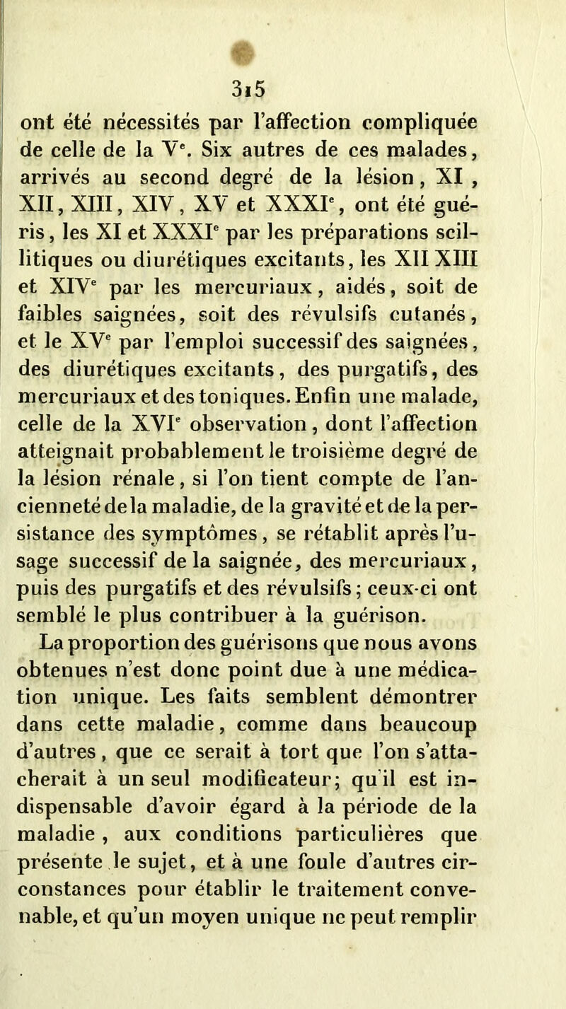 ont été nécessités par l’affection compliquée de celle de la Ve. Six autres de ces malades, arrivés au second degré de la lésion, XI , XII, XIII, XIV, XV et XXXIe, ont été gué- ris , les XI et XXXIe par les préparations scil- litiques ou diurétiques excitants, les XII XIII et XIVe par les mercuriaux, aidés, soit de faibles saignées, soit des révulsifs cutanés, et le XVe par l’emploi successif des saignées, des diurétiques excitants, des purgatifs, des mercuriaux et des toniques. Enfin une malade, celle de la XVIe observation, dont l’affection atteignait probablement le troisième degré de la lésion rénale, si l’on tient compte de l’an- cienneté delà maladie, de la gravité et de la per- sistance des symptômes, se rétablit après l’u- sage successif delà saignée, des mercuriaux, puis des purgatifs et des révulsifs; ceux-ci ont semblé le plus contribuer à la guérison. La proportion des guérisons que nous avons obtenues n’est donc point due à une médica- tion unique. Les faits semblent démontrer dans cette maladie, comme dans beaucoup d’autres , que ce serait à tort que l’on s’atta- cherait à un seul modificateur; qu il est in- dispensable d’avoir égard à la période de la maladie , aux conditions particulières que présente le sujet, et à une foule d’autres cir- constances pour établir le traitement conve- nable, et qu’un moyen unique ne peut remplir