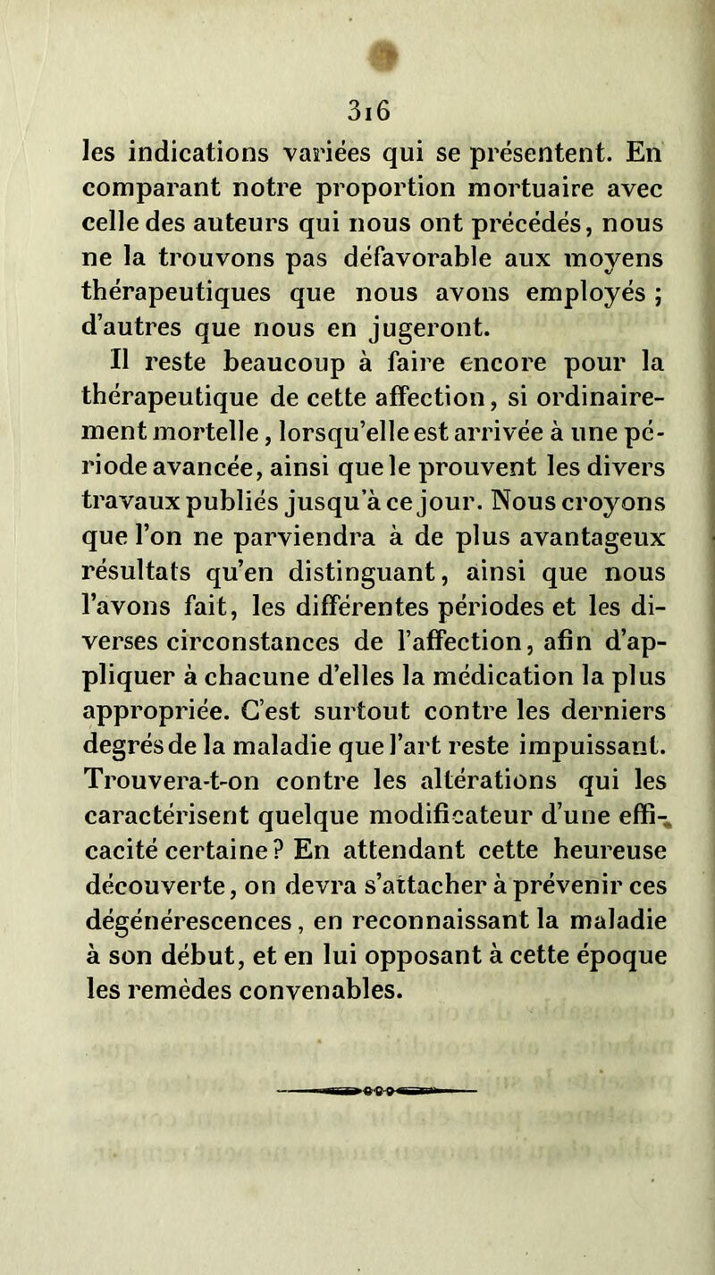 les indications variées qui se présentent. En comparant notre proportion mortuaire avec celle des auteurs qui nous ont précédés, nous ne la trouvons pas défavorable aux moyens thérapeutiques que nous avons employés ; d’autres que nous en jugeront. Il reste beaucoup à faire encore pour la thérapeutique de cette affection, si ordinaire- ment mortelle, lorsqu’elle est arrivée à une pé- riode avancée, ainsi que le prouvent les divers travaux publiés jusqu’à ce jour. Nous croyons que l’on ne parviendra à de plus avantageux résultats qu’en distinguant, ainsi que nous l’avons fait, les différentes périodes et les di- verses circonstances de l’affection, afin d’ap- pliquer à chacune d’elles la médication la plus appropriée. C’est surtout contre les derniers degrés de la maladie que l’art reste impuissant. Trouvera-t-on contre les altérations qui les caractérisent quelque modificateur d’une effi- cacité certaine? En attendant cette heureuse découverte, on devra s’attacher à prévenir ces dégénérescences, en reconnaissant la maladie à son début, et en lui opposant à cette époque les remèdes convenables.