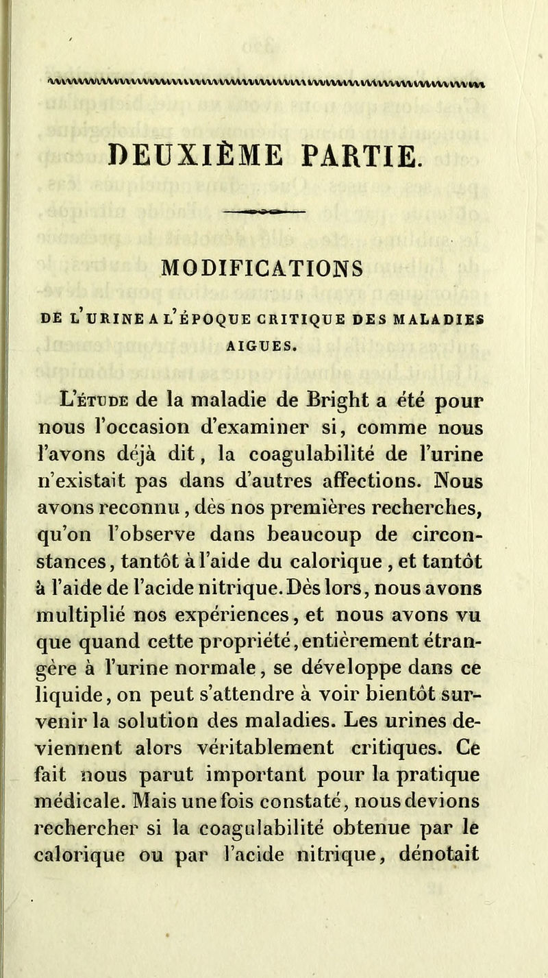 'W VW WV WV VW V W WWW V W W\ WWW WV WWW WVVWWV VWVWWlVUWV vw m DEUXIÈME PARTIE. MODIFICATIONS DE LURINE A L’ÉPOQUE CRITIQUE DES MALADIES AIGUES. L’étude de la maladie de Bright a été pour nous l’occasion d’examiner si, comme nous l’avons déjà dit, la coagulabilité de l’urine n’existait pas dans d’autres affections. Nous avons reconnu, dès nos premières recherches, qu’on l’observe dans beaucoup de circon- stances, tantôt à l’aide du calorique , et tantôt à l’aide de l’acide nitrique. Dès lors, nous avons multiplié nos expériences, et nous avons vu que quand cette propriété, entièrement étran- gère à l’urine normale, se développe dans ce liquide, on peut s’attendre à voir bientôt sur- venir la solution des maladies. Les urines de- viennent alors véritablement critiques. Ce fait nous parut important pour la pratique médicale. Mais une fois constaté, nous devions rechercher si la coagulabilité obtenue par le calorique ou par l’acide nitrique, dénotait