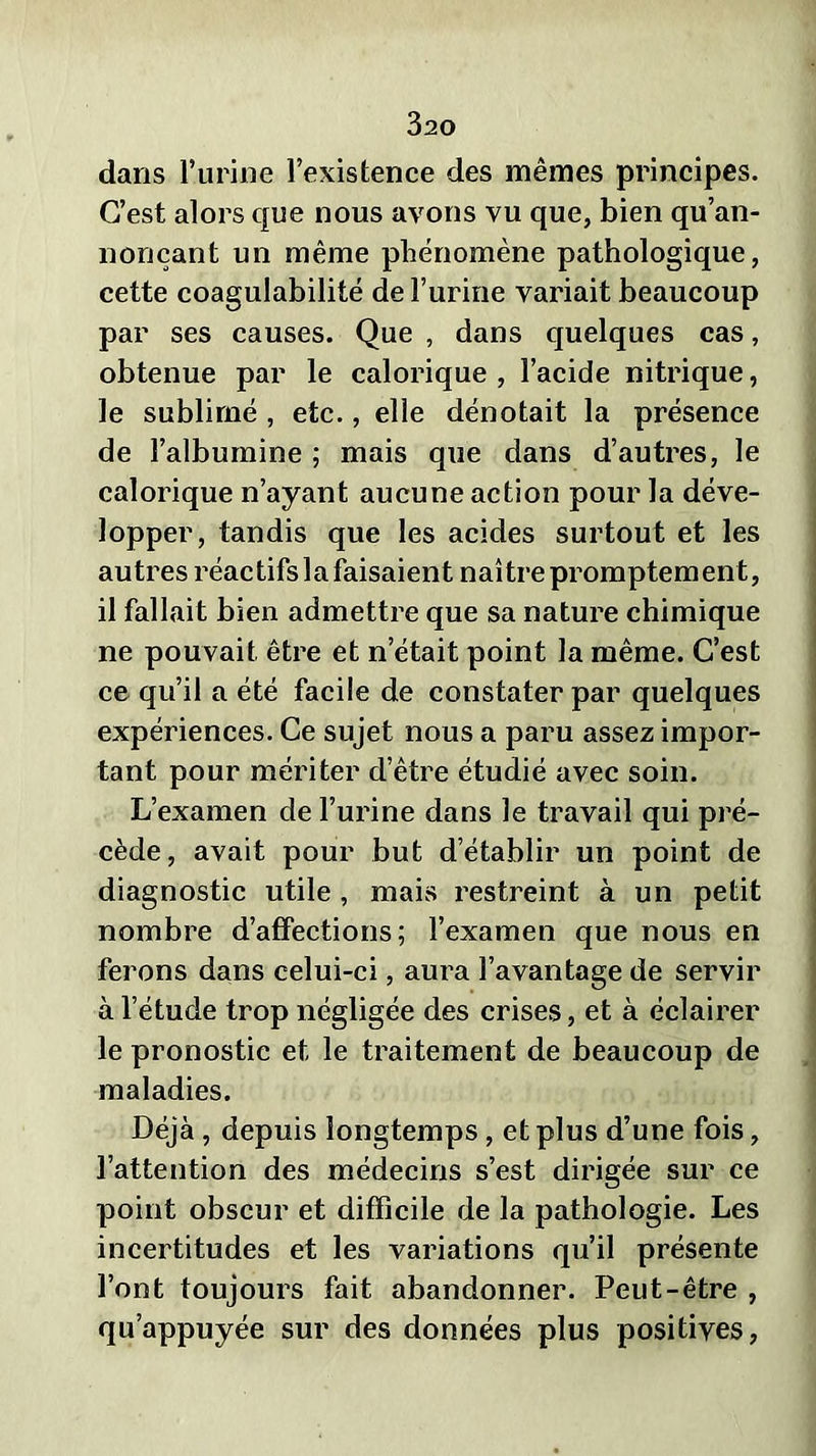 dans l’urine l’existence des mêmes principes. C’est alors que nous avons vu que, bien qu’an- nonçant un même phénomène pathologique, cette coagulabilité de l’urine variait beaucoup par ses causes. Que , dans quelques cas, obtenue par le calorique , l’acide nitrique, le sublimé , etc., elle dénotait la présence de l’albumine ; mais que dans d’autres, le calorique n’ayant aucune action pour la déve- lopper, tandis que les acides surtout et les autres réactifs la faisaient naître promptement, il fallait bien admettre que sa nature chimique ne pouvait être et n’était point la même. C’est ce qu’il a été facile de constater par quelques expériences. Ce sujet nous a paru assez impor- tant pour mériter d’être étudié avec soin. L’examen de l’urine dans le travail qui pré- cède, avait pour but d’établir un point de diagnostic utile, mais restreint à un petit nombre d’affections; l’examen que nous en ferons dans celui-ci, aura l’avantage de servir à l’étude trop négligée des crises, et à éclairer le pronostic et le traitement de beaucoup de maladies. Déjà, depuis longtemps, et plus d’une fois, l’attention des médecins s’est dirigée sur ce point obscur et difficile de la pathologie. Les incertitudes et les variations qu’il présente l’ont toujours fait abandonner. Peut-être , qu’appuyée sur des données plus positives,