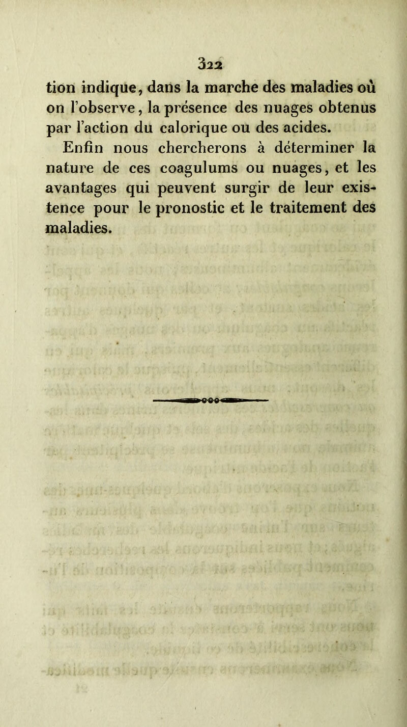 tion indique, dans la marche des maladies où on l’observe, la présence des nuages obtenus par l’action du calorique ou des acides. Enfin nous chercherons à déterminer la nature de ces coagulums ou nuages, et les avantages qui peuvent surgir de leur exis- tence pour le pronostic et le traitement des maladies.