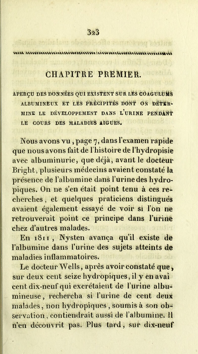 WlU VWVVl W\U1U\W VM VW w* VV\ WA VVtiVVIIM vvvvu wuv^vMv^ CHAPITRE PREMIER. APERÇU DES DONNÉES QUI EXISTENT SUR LES COAGULUMS ALBUMINEUX ET LES PRÉCIPITÉS DONT ON DÉTER- MINE LE DÉVELOPPEMENT DANS l’uRINE PENDANT LE COURS DES MALADIES AIGUES. Nous avons vu, page 7, dans l’examen rapide que nous avons fait de l’histoire de l’hydropisie avec albuminurie, que déjà, avant le docteur Bright, plusieurs médecins avaient constaté la présence de l’albumine dans l’urine des hydro- piques. On ne s’en était point tenu à ces re- cherches , et quelques praticiens distingués avaient également essayé de voir si l’on ne retrouverait point ce principe dans l’urine chez d’autres malades. En 1811, Nysten avança qu’il existe de l’albumine dans l’urine des sujets atteints de maladies inflammatoires. Le docteur Wells, après avoir constaté que* sur deux cent seize hydropiques, il y en avai cent dix-neuf qui excrétaient de l’urine albu- mineuse , rechercha si l’urine de cent deux malades, non hydropiques , soumis à son ob- servation, contiendrait aussi de l’albumine. 11 n’en découvrit pas. Plus tard, sur dix-neuf
