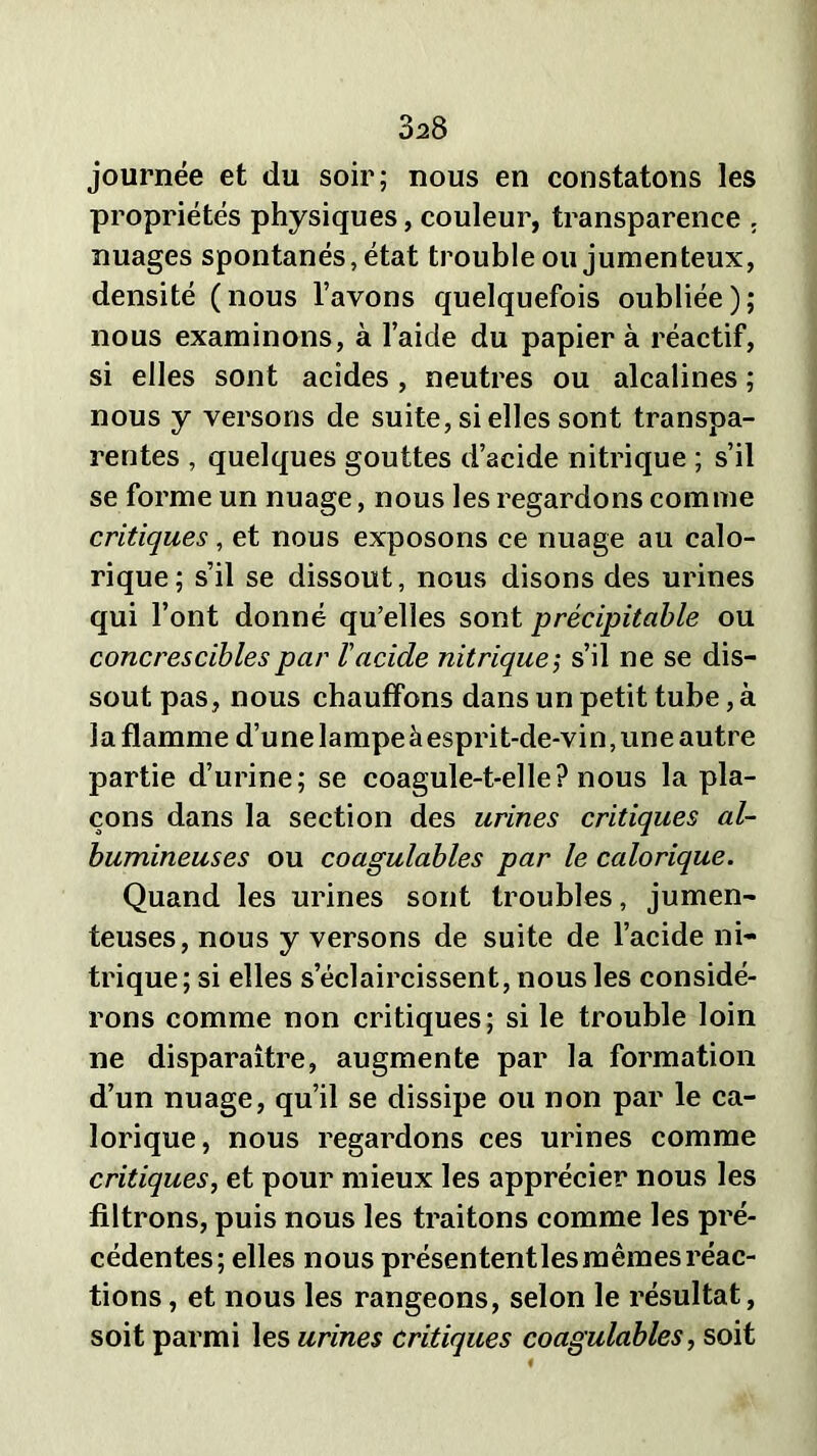 3a8 journée et du soir; nous en constatons les propriétés physiques, couleur, transparence , nuages spontanés, état trouble ou jumenteux, densité (nous l’avons quelquefois oubliée); nous examinons, à l’aide du papier à réactif, si elles sont acides, neutres ou alcalines ; nous y versons de suite, si elles sont transpa- rentes , quelques gouttes d’acide nitrique ; s’il se forme un nuage, nous les regardons comme critiques, et nous exposons ce nuage au calo- rique; s’il se dissout, nous disons des urines qui l’ont donné qu’elles sont précipitable ou concresciblespar l'acide nitrique’, s’il ne se dis- sout pas, nous chauffons dans un petit tube, à la flamme d’une lampeàesprit-de-vin,une autre partie d’urine; se coagule-t-elle? nous la pla- çons dans la section des urines critiques al- bumineuses ou coagulables par le calorique. Quand les urines sont troubles, jumen- teuses, nous y versons de suite de l’acide ni- trique; si elles s’éclaircissent, nous les considé- rons comme non critiques; si le trouble loin ne disparaître, augmente par la formation d’un nuage, qu’il se dissipe ou non par le ca- lorique, nous regardons ces urines comme critiques, et pour mieux les apprécier nous les filtrons, puis nous les traitons comme les pré- cédentes; elles nous présententles mêmes réac- tions , et nous les rangeons, selon le résultat, soit parmi les urines critiques coagulables, soit