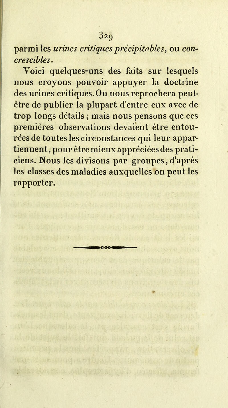parmi les urines critiques précipitables, ou con- cres cibles. Voici quelques-uns des faits sur lesquels nous croyons pouvoir appuyer la doctrine des urines critiques. On nous reprochera peut- être de publier la plupart d’entre eux avec de trop longs détails ; mais nous pensons que ces premières observations devaient être entou- rées de toutes les circonstances qui leur appar- tiennent, pour être mieux appréciées des prati- ciens. Nous les divisons par groupes,d’après les classes des maladies auxquelles on peut les rapporter.
