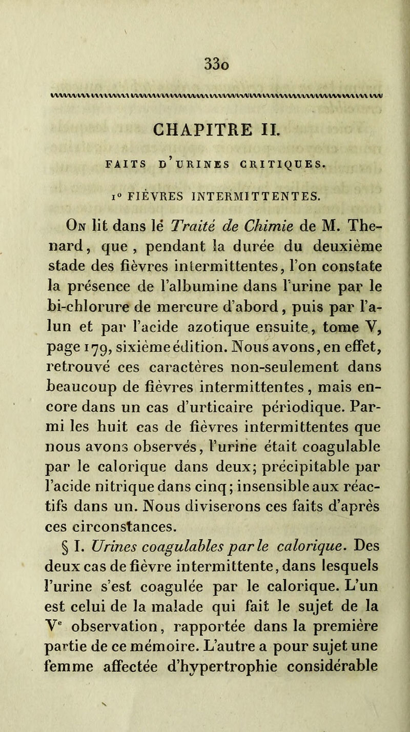 iwwvvumwviw iwiww\wvwvw\ w/vw\vwvwwvw\ wvvvx wv CHAPITRE IL FAITS D’URINES CRITIQUES. i° FIÈVRES INTERMITTENTES. On lit dans lë Traité de Chimie de M. Thé- nard, que, pendant la durée du deuxième stade des fièvres intermittentes, l’on constate la présence de l’albumine dans l’urine par le bi-ehlorure de mercure d’abord, puis par l’a- lun et par l’acide azotique ensuite, tome Y, page 179, sixième édition. Nous avons, en effet, retrouvé ces caractères non-seulement dans beaucoup de fièvres intermittentes, mais en- core dans un cas d’urticaire périodique. Par- mi les huit cas de fièvres intermittentes que nous avons observés, l’urine était coagulable par le calorique dans deux; précipitable par l’acide nitrique dans cinq ; insensible aux réac- tifs dans un. Nous diviserons ces faits d’après ces circonstances. § I. Urines coagulables parle calorique. Des deux cas de fièvre intermittente, dans lesquels l’urine s’est coagulée par le calorique. L’un est celui de la malade qui fait le sujet de la Ve observation, rapportée dans la première partie de ce mémoire. L’autre a pour sujet une femme affectée d’hypertrophie considérable
