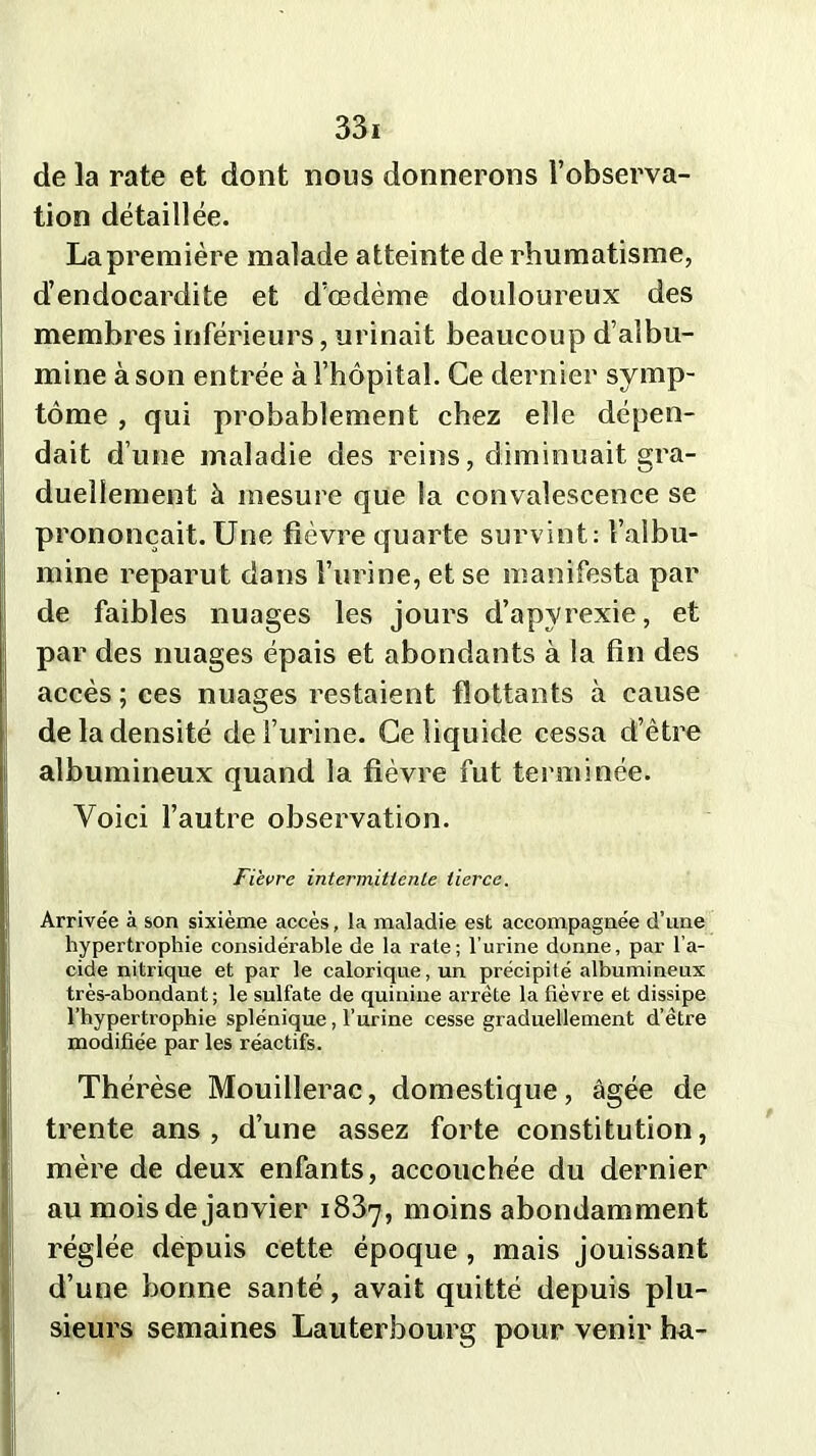 de la rate et dont nous donnerons l’observa- tion détaillée. La première malade atteinte de rhumatisme, d’endocardite et d’œdème douloureux des membres inférieurs, urinait beaucoup d’albu- mine à son entrée à l’hôpital. Ce dernier symp- tôme , qui probablement chez elle dépen- dait d’une maladie des reins, diminuait gra- duellement à mesure que la convalescence se prononçait. Une fièvre quarte survint: l’albu- mine reparut dans l’urine, et se manifesta par de faibles nuages les jours d’apyrexie, et par des nuages épais et abondants à la fin des accès ; ces nuages restaient flottants à cause de la densité de l’urine. Ce liquide cessa d’être albumineux quand la fièvre fut terminée. Voici l’autre observation. Fièvre intermittente tierce. Arrivée à son sixième accès, la maladie est accompagnée d’une hypertrophie considérable de la rate; l’urine donne, par l’a- cide nitrique et par le calorique, un précipité albumineux très-abondant; le sulfate de quinine arrête la fièvre et dissipe l’hypertrophie splénique, l’urine cesse graduellement d’être modifiée par les réactifs. Thérèse Mouillerac, domestique, âgée de trente ans, d’une assez forte constitution, mère de deux enfants, accouchée du dernier au mois de janvier 1837, moins abondamment réglée depuis cette époque , mais jouissant d’une bonne santé, avait quitté depuis plu- sieurs semaines Lauterbourg pour venir ha-