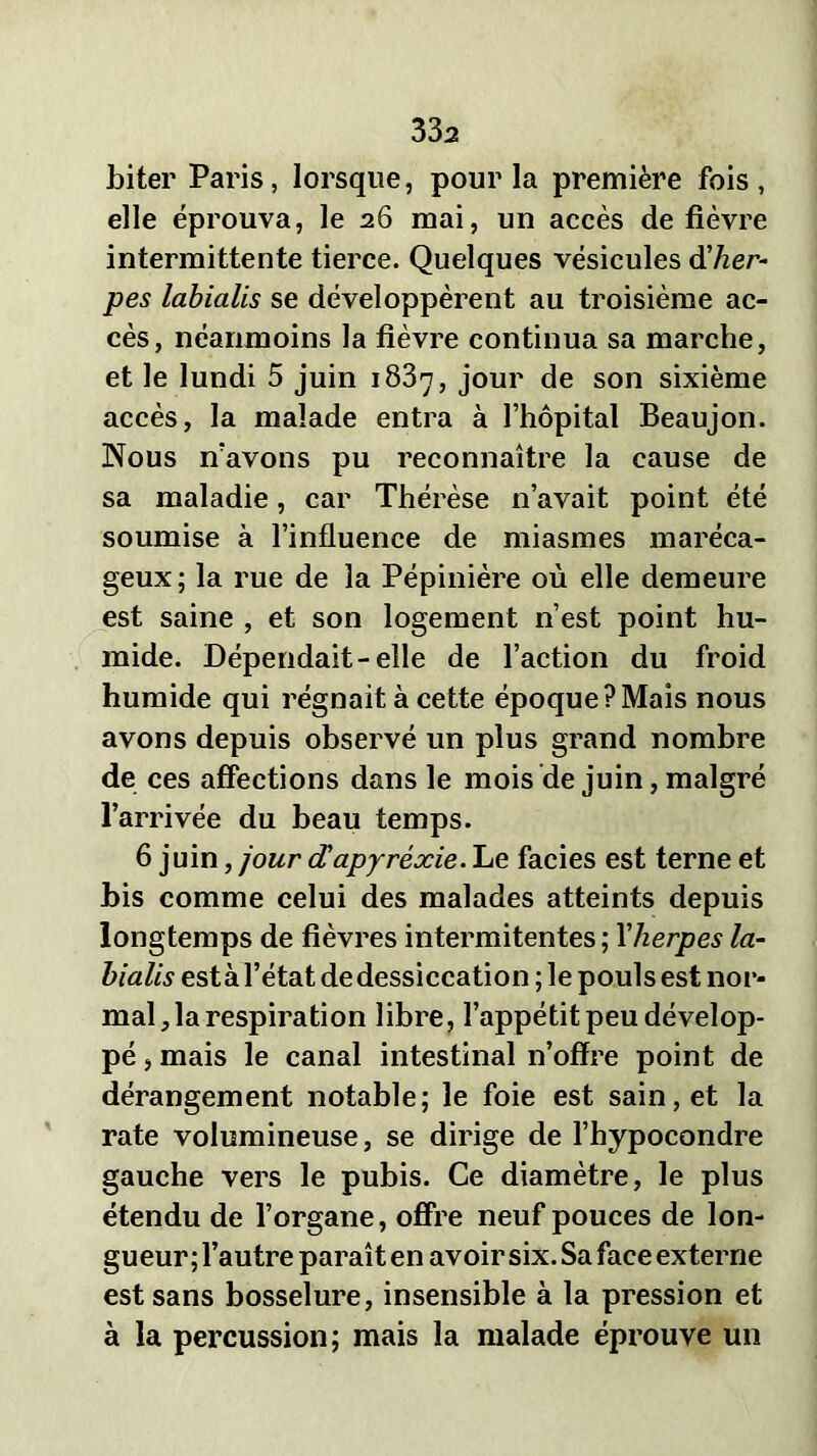 33a biter Paris, lorsque, pour la première fois, elle éprouva, le 26 mai, un accès de fièvre intermittente tierce. Quelques vésicules dher- pès labialis se développèrent au troisième ac- cès, néanmoins la fièvre continua sa marche, et le lundi 5 juin 1837, jour de son sixième accès, la malade entra à l’hôpital Beaujon. Nous n’avons pu reconnaître la cause de sa maladie, car Thérèse n’avait point été soumise à l’influence de miasmes maréca- geux; la rue de la Pépinière où elle demeure est saine , et son logement n’est point hu- mide. Dépendait-elle de l’action du froid humide qui régnait à cette époque?Mais nous avons depuis observé un plus grand nombre de ces affections dans le mois de juin, malgré l’arrivée du beau temps. 6 juin, jour dapyrèxie. Le faciès est terne et bis comme celui des malades atteints depuis longtemps de fièvres intermitentes ; Yherpes la- bialis esta l’état de dessiccation ; le pouls est nor- mal, la respiration libre, l’appétit peu dévelop- pé , mais le canal intestinal n’ofïre point de dérangement notable; le foie est sain, et la rate volumineuse, se dirige de l’hypocondre gauche vers le pubis. Ce diamètre, le plus étendu de l’organe, offre neuf pouces de lon- gueur ; l’autre paraît en avoir six. Sa face externe est sans bosselure, insensible à la pression et à la percussion; mais la malade éprouve un