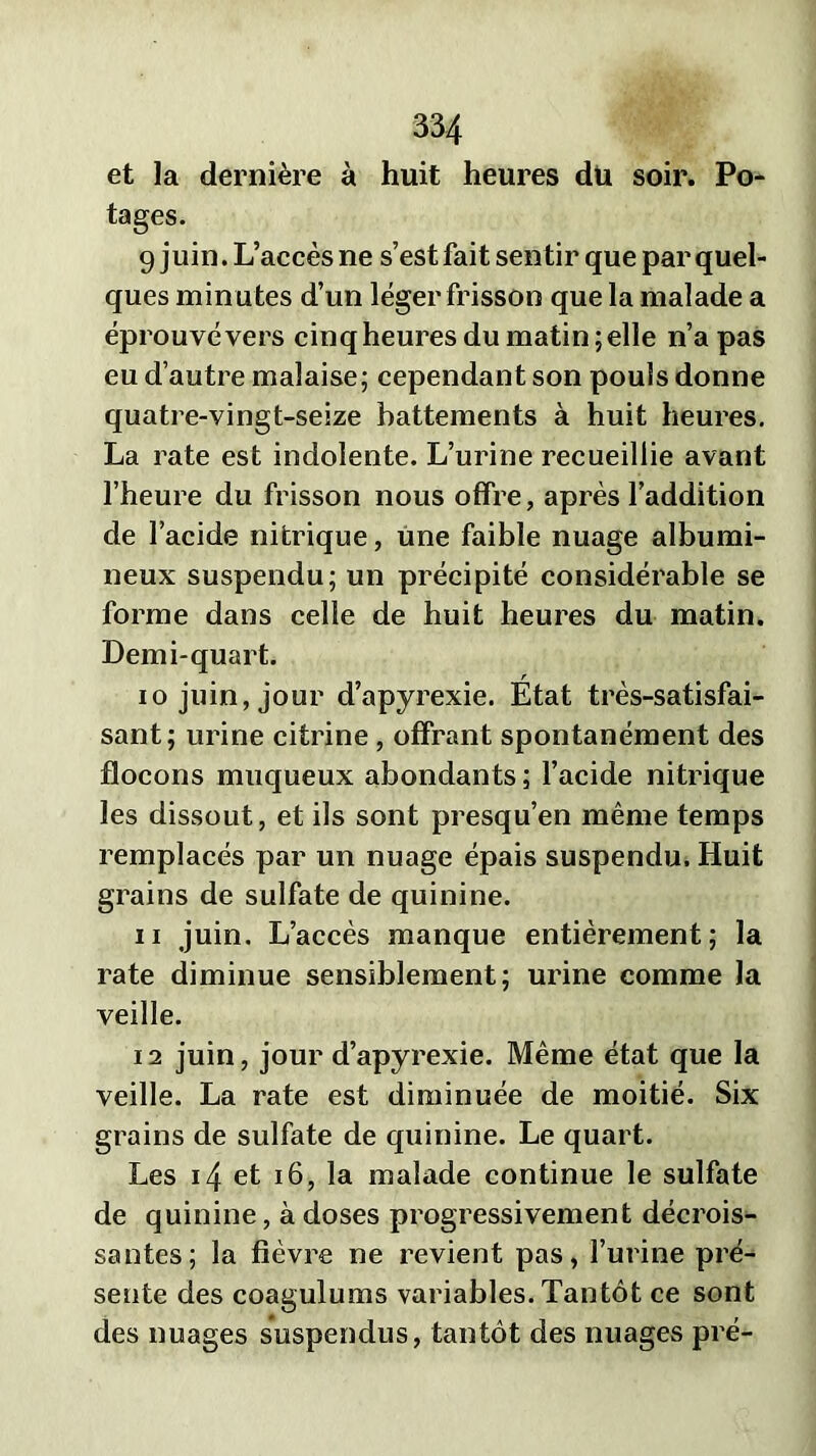 et la dernière à huit heures du soir. Po- tages. 9 juin. L’accès ne s’est fait sentir que par quel- ques minutes d’un léger frisson que la malade a éprouvé vers cinq heures du matin; elle n’a pas eu d’autre malaise; cependant son pouls donne quatre-vingt-seize battements à huit heures. La rate est indolente. L’urine recueillie avant l’heure du frisson nous offre, après l’addition de l’acide nitrique, une faible nuage albumi- neux suspendu; un précipité considérable se forme dans celle de huit heures du matin. Demi-quart. 10 juin, jour d’apyrexie. État très-satisfai- sant; urine citrine, offrant spontanément des flocons muqueux abondants ; l’acide nitrique les dissout, et ils sont presqu’en même temps remplacés par un nuage épais suspendu. Huit grains de sulfate de quinine. 11 juin. L’accès manque entièrement; la rate diminue sensiblement; urine comme la veille. 12 juin, jour d’apyrexie. Même état que la veille. La rate est diminuée de moitié. Six grains de sulfate de quinine. Le quart. Les 14 et 16, la malade continue le sulfate de quinine, à doses progressivement décrois- santes; la fièvre ne revient pas, l’urine pré- sente des coagulums variables. Tantôt ce sont des nuages suspendus, tantôt des nuages pré-