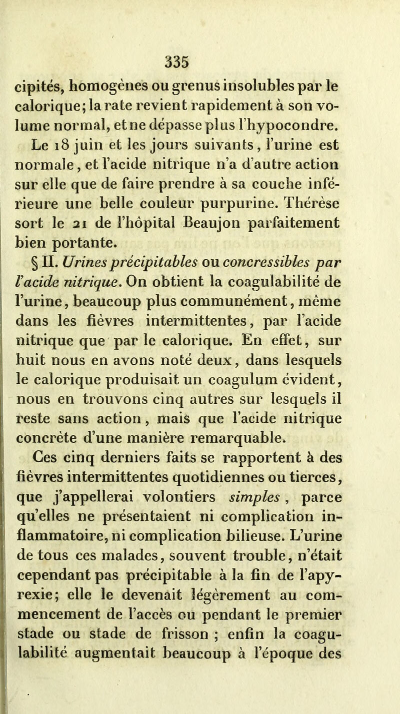 cipités, homogènes ou grenus insolubles par le calorique; la rate revient rapidement à son vo- lume normal, et ne dépasse plus l’hypocondre. Le 18 juin et les jours suivants, l’urine est normale, et l’acide nitrique n’a d’autre action sur elle que de faire prendre à sa couche infé- rieure une belle couleur purpurine. Thérèse sort le 21 de l’hôpital Beaujon parfaitement bien portante. § II. Urines précipitables ou concressibles par l’acide nitrique. On obtient la coagulabilité de l’urine, beaucoup plus communément, même dans les fièvres intermittentes, par l’acide nitrique que par le calorique. En effet, sur huit nous en avons noté deux, dans lesquels le calorique produisait un coagulum évident, nous en trouvons cinq autres sur lesquels il reste sans action, mais que l’acide nitrique concrète d’une manière remarquable. Ces cinq derniers faits se rapportent à des fièvres intermittentes quotidiennes ou tierces, que j’appellerai volontiers simples, parce quelles ne présentaient ni complication in- flammatoire, ni complication bilieuse. L’urine de tous ces malades, souvent trouble, n’était cependant pas précipitable à la fin de l’apy- rexie; elle le devenait légèrement au com- mencement de l’accès ou pendant le premier stade ou stade de frisson ; enfin la coagu- labilité augmentait beaucoup à l’époque des
