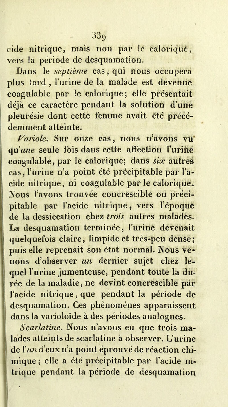 eide nitrique, mais non par le calorique, vers la période de desquamation. Dans le septième cas, qui nous occupera plus tard , l’urine de la malade est devenue coagulable par le calorique; elle présentait déjà ce caractère pendant la solution d’une pleurésie dont cette femme avait été précé- demment atteinte. Variole. Sur onze cas, nous n’avons vu qu'une seule fois dans cette affection l’urihë coagulable, par le calorique; dans six autres cas, l’urine n’a point été précipitable par l’a- cide nitrique, ni coagulable par le calorique. Nous l’avons trouvée concrescible ou préci- pitable par l’acide nitrique, vers l’époque de la dessiccation chez trois autres malades. La desquamation terminée, l’uriné devenait quelquefois claire, limpide et très-peu dense; puis elle reprenait son état normal. Nous ve- nons d’observer un dernier sujet chez le- quel l’urine jumenteuse, pendant toute la du- rée de la maladie, ne devint concrescible par l’acide nitrique, que pendant la période de desquamation. Ces phénomènes apparaissent dans la varioloïde à des périodes analogues. Scarlatine. Nous n’avons eu que trois ma- lades atteints de scarlatine à observer. L’urine de Xun d’eux n’a point éprouvé de réaction chi- mique ; elle a été précipitable par l'acide ni- trique pendant la période de desquamation