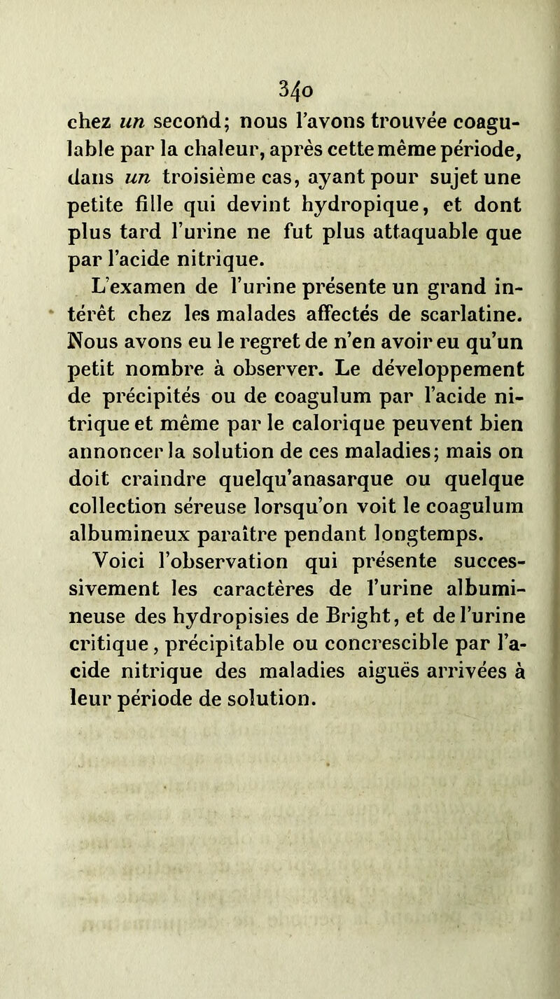 chez un second; nous l’avons trouvée coagu- lable par la chaleur, après cette même période, dans un troisième cas, ayant pour sujet une petite fille qui devint hydropique, et dont plus tard l’urine ne fut plus attaquable que par l’acide nitrique. L’examen de l’urine présente un grand in- térêt chez les malades affectés de scarlatine. Nous avons eu le regret de n’en avoir eu qu’un petit nombre à observer. Le développement de précipités ou de coagulum par l’acide ni- trique et même par le calorique peuvent bien annoncer la solution de ces maladies; mais on doit craindre quelqu’anasarque ou quelque collection séreuse lorsqu’on voit le coagulum albumineux paraître pendant longtemps. Voici l’observation qui présente succes- sivement les caractères de l’urine albumi- neuse des hydropisies de Bright, et de l’urine critique, précipitable ou concrescible par l’a- cide nitrique des maladies aiguës arrivées à leur période de solution.