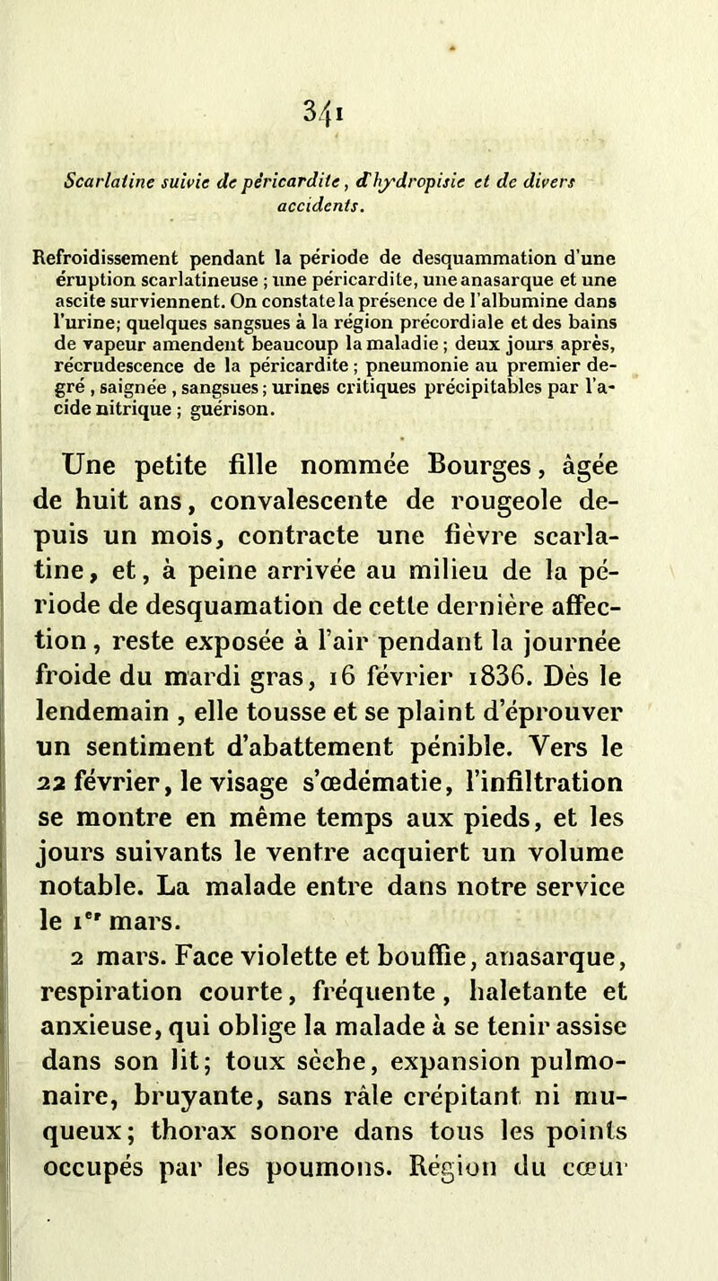Scarlatine suivie de péricardite, dhj'dropisie et de divers accidents. Refroidissement pendant la période de desquammation d’une éruption scarlatineuse ; une péricardite, uneanasarque et une ascite surviennent. On constate la présence de l’albumine dans l’urine; quelques sangsues à la région précordiale et des bains de vapeur amendent beaucoup la maladie ; deux jours après, récrudescence de la péricardite ; pneumonie au premier de- gré , saignée , sangsues ; urines critiques précipitables par l’a- cide nitrique ; guérison. Une petite fille nommée Bourges, âgée de huit ans, convalescente de rougeole de- puis un mois, contracte une fièvre scarla- tine, et, à peine arrivée au milieu de la pé- riode de desquamation de cette dernière affec- tion , reste exposée à l’air pendant la journée froide du mardi gras, 16 février i836. Dès le lendemain , elle tousse et se plaint d éprouver un sentiment d’abattement pénible. Vers le 22 février, le visage s’œdématie, l’infiltration se montre en même temps aux pieds, et les jours suivants le ventre acquiert un volume notable. La malade entre dans notre service le Ie' mars. 2 mars. Face violette et bouffie, anasarque, respiration courte, fréquente , haletante et anxieuse, qui oblige la malade à se tenir assise dans son lit; toux sèche, expansion pulmo- naire, bruyante, sans râle crépitant ni mu- queux; thorax sonore dans tous les points occupés par les poumons. Région du cœur