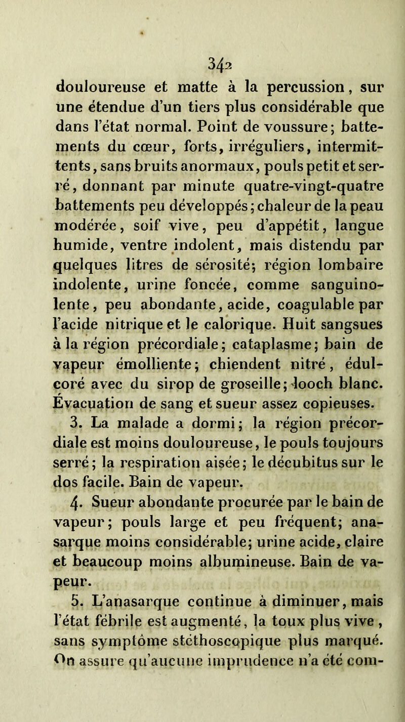 34a douloureuse et matte à la percussion, sur une étendue d’un tiers plus considérable que dans l’état normal. Point de voussure; batte- ments du cœur, forts, irréguliers, intermit- tents , sans bruits anormaux, pouls petit et ser- ré, donnant par minute quatre-vingt-quatre battements peu développés; chaleur de la peau modérée , soif vive, peu d’appétit, langue humide, ventre indolent, mais distendu par quelques litres de sérosité; région lombaire indolente, urine foncée, comme sanguino- lente, peu abondante, acide, coagulable par l’acide nitrique et le calorique. Huit sangsues à la région précordiale; cataplasme; bain de vapeur émolliente; chiendent nitré, édul- coré avec du sirop de groseille;'looch blanc. Évacuation de sang et sueur assez copieuses. 3. La malade a dormi; la région précor- diale est moins douloureuse, le pouls toujours serré; la respiration aisée; le décubitus sur le dos facile. Bain de vapeur. 4- Sueur abondante procurée par le bain de vapeur; pouls large et peu fréquent; ana- sarque moins considérable; urine acide, claire et beaucoup moins albumineuse. Bain de va- peur. 5. L’anasarque continue à diminuer, mais l’état fébrile est augmenté, la toux plus vive , sans symptôme stéthoscopique plus marqué. On assure qu’aucune imprudence n’a été eom-