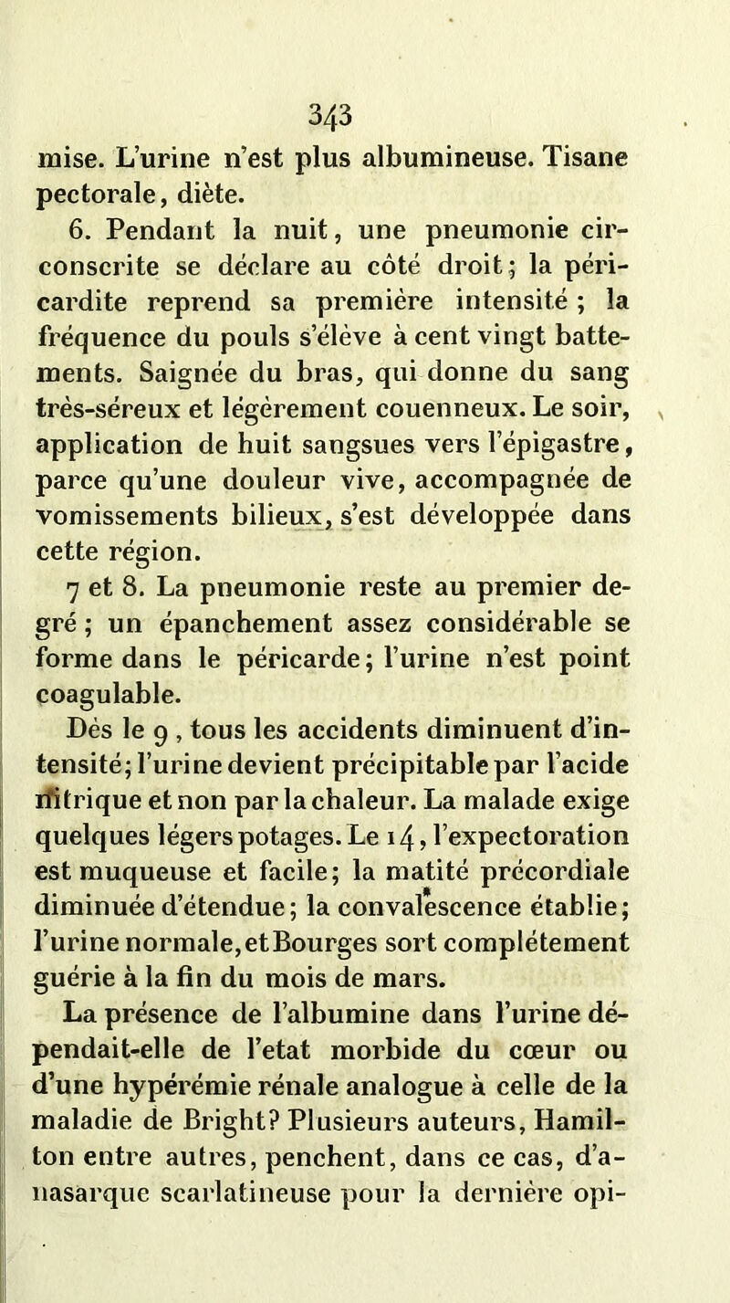 mise. L’urine n’est plus albumineuse. Tisane pectorale, diète. 6. Pendant la nuit, une pneumonie cir- conscrite se déclare au côté droit; la péri- cardite reprend sa première intensité ; la fréquence du pouls s’élève à cent vingt batte- ments. Saignée du bras, qui donne du sang très-séreux et légèrement couenneux. Le soir, application de huit sangsues vers l’épigastre, parce qu’une douleur vive, accompagnée de vomissements bilieux, s’est développée dans cette région. 7 et 8. La pneumonie reste au premier de- gré ; un épanchement assez considérable se forme dans le péricarde; l’urine n’est point coagulable. Dés le 9 , tous les accidents diminuent d’in- tensité; l’urine devient précipitable par l’acide rfitrique et non par la chaleur. La malade exige quelques légers potages. Le 14, l’expectoration est muqueuse et facile; la matité précordiale diminuée d’étendue; la convalescence établie; l’urine normale, et Bourges sort complètement guérie à la fin du mois de mars. La présence de l’albumine dans l’urine dé- pendait-elle de l’etat morbide du cœur ou d’une hypérémie rénale analogue à celle de la maladie de Bright? Plusieurs auteurs, Hamil- ton entre autres, penchent, dans ce cas, d’a- nasarque scarlatineuse pour la dernière opi-