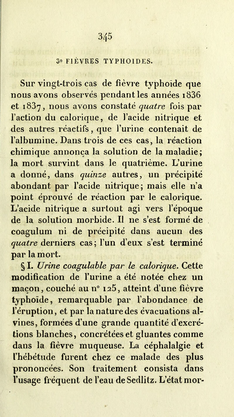 3/f5 3° FIÈVRES TYPHOÏDES. Sur vingt-trois cas de fièvre typhoïde que nous avons observés pendant les années i836 et 1887, nous avons constaté quatre fois par faction du calorique, de l’acide nitrique et des autres réactifs, que l’urine contenait de l’albumine. Dans trois de ces cas, la réaction chimique annonça la solution de la maladie; la mort survint dans le quatrième. L’urine a donné, dans quinze autres, un précipité abondant par l’acide nitrique; mais elle n’a point éprouvé de réaction par le calorique. L’acide nitrique a surtout agi vers l’époque de la solution morbide. Il ne s’est formé de coagulum ni de précipité dans aucun des quatre derniers cas ; l’un d’eux s’est terminé par la mort. § I. Urine coagulable par le calorique. Cette modification de l’urine a été notée chez un maçon, couché au n° 125, atteint d’une fièvre typhoïde, remarquable par l’abondance de l’éruption, et par la nature des évacuations al- vines, formées d’une grande quantité d’excré- tions blanches, concrétéeset gluantes comme dans la fièvre muqueuse. La céphalalgie et l’hébétude furent chez ce malade des plus prononcées. Son traitement consista dans l’usage fréquent de l’eau deSedlitz. L’état mor-