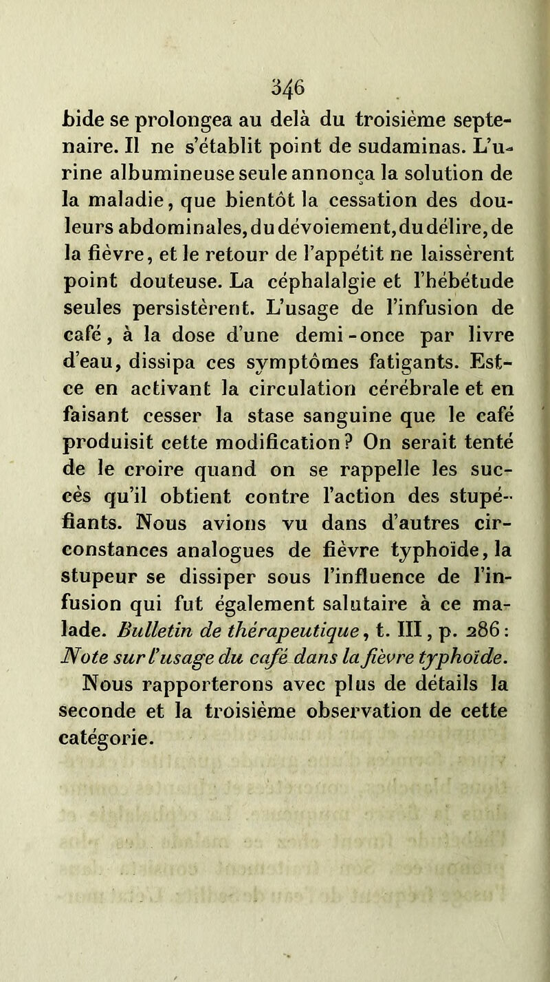 bide se prolongea au delà du troisième septé- naire. Il ne s’établit point de sudaminas. L’u- rine albumineuse seule annonça la solution de la maladie, que bientôt la cessation des dou- leurs abdominales, du dévoiement, du délire, de la fièvre, et le retour de l’appétit ne laissèrent point douteuse. La céphalalgie et l’hébétude seules persistèrent. L’usage de l’infusion de café, à la dose d’une demi-once par livre d’eau, dissipa ces symptômes fatigants. Est- ce en activant la circulation cérébrale et en faisant cesser la stase sanguine que le café produisit cette modification ? On serait tenté de le croire quand on se rappelle les suc- cès qu’il obtient contre l’action des stupé- fiants. Nous avions vu dans d’autres cir- constances analogues de fièvre typhoïde, la stupeur se dissiper sous l’influence de l’in- fusion qui fut également salutaire à ce ma- lade. Bulletin de thérapeutique, t. III, p. 286 : Note sur l’usage du café dans la fièvre typhoïde. Nous rapporterons avec plus de détails la seconde et la troisième observation de cette catégorie.