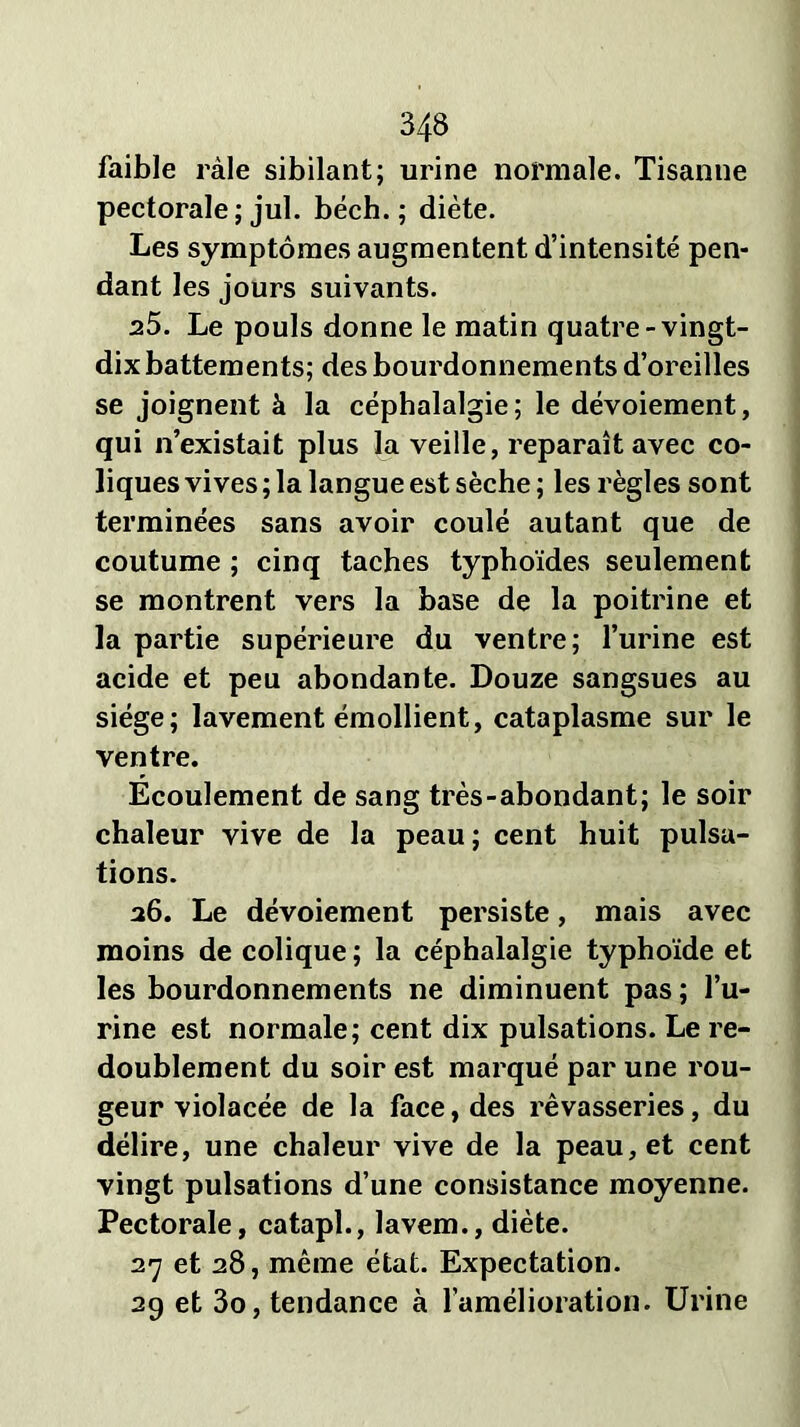 faible râle sibilant; urine normale. Tisanne pectorale ; jul. béch. ; diète. Les symptômes augmentent d’intensité pen- dant les jours suivants. 25. Le pouls donne le matin quatre-vingt- dix battements; des bourdonnements d’oreilles se joignent à la céphalalgie; le dévoiement, qui n’existait plus la veille, reparaît avec co- liques vives ; la langue est sèche ; les règles sont terminées sans avoir coulé autant que de coutume ; cinq taches typhoïdes seulement se montrent vers la base de la poitrine et la partie supérieure du ventre; l’urine est acide et peu abondante. Douze sangsues au siège; lavement émollient, cataplasme sur le ventre. Écoulement de sang très-abondant; le soir chaleur vive de la peau; cent huit pulsa- tions. 26. Le dévoiement persiste, mais avec moins de colique ; la céphalalgie typhoïde et les bourdonnements ne diminuent pas ; l’u- rine est normale; cent dix pulsations. Le re- doublement du soir est marqué par une rou- geur violacée de la face, des rêvasseries, du délire, une chaleur vive de la peau, et cent vingt pulsations d’une consistance moyenne. Pectorale, catapl., lavem., diète. 27 et 28, même état. Expectation. 29 et 3o, tendance à l’amélioration. Urine