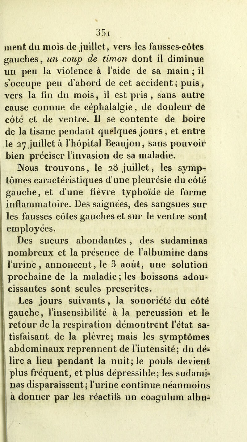 ment du mois de juillet, vers les fausses-côtes gauches, un coup de timon dont il diminue un peu la violence à l’aide de sa main ; il s’occupe peu d’abord de cet accident ; puis, vers la fin du mois, il est pris , sans autre cause connue de céphalalgie, de douleur de côté et de ventre. Il se contente de boire de la tisane pendant quelques jours , et entre le 27 juillet à l’hôpital Beaujon, sans pouvoir bien préciser l’invasion de sa maladie. Nous trouvons, le 28 juillet, les symp- tômes caractéristiques d’une pleurésie du côté gauche, et d’une fièvre typhoïde de forme inflammatoire. Des saignées, des sangsues sur les fausses côtes gauches et sur le ventre sont employées. Des sueurs abondantes , des sudaminas nombreux et la présence de l’albumine dans l’urine, annoncent, le 3 août, une solution prochaine de la maladie ; les boissons adou- cissantes sont seules prescrites. Les jours suivants , la sonoriété du côté gauche, l’insensibilité à la percussion et le retour de la respiration démontrent l’état sa- tisfaisant de la plèvre; mais les symptômes abdominaux reprennent de l’intensité; du dé- lire a lieu pendant la nuit; le pouls devient i plus fréquent, et plus dépressible; les sudami- nas disparaissent; l’urine continue néanmoins à donner par les réactifs un coagulum albu-