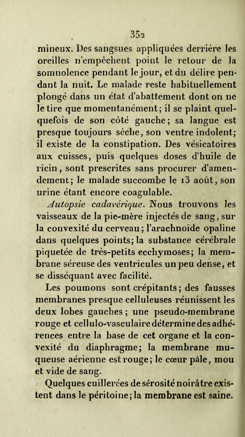 milieux. Des sangsues appliquées derrière les oreilles n’empêchent point le retour de la somnolence pendant le jour, et du délire pen- dant la nuit. Le malade reste habituellement plongé dans un état d’abattement dont on ne le tire que momentanément; il se plaint quel- quefois de son côté gauche ; sa langue est presque toujours sèche, son ventre indolent; il existe de la constipation. Des vésicatoires aux cuisses, puis quelques doses d’huile de ricin, sont prescrites sans procurer d’amen- dement; le malade succombe le i3 août, son urine étant encore coagulable. Autopsie cadavérique. Nous trouvons les vaisseaux de la pie-mère injectés de sang, sur la convexité du cerveau; l’arachnoïde opaline dans quelques points; la substance cérébrale piquetée de très-petits ecchymoses; la mem- brane séreuse des ventricules un peu dense, et se disséquant avec facilité. Les poumons sont crépitants ; des fausses membranes presque celluleuses réunissent les deux lobes gauches ; une pseudo-membrane rouge et cellulo-vasculaire détermine des adhé- rences entre la base de cet organe et la con- vexité du diaphragme; la membrane mu- queuse aérienne est rouge; le cœur pâle, mou et vide de sang. Quelques cuillerées de sérosité noirâtre exis- tent dans le péritoine; la membrane est saine.