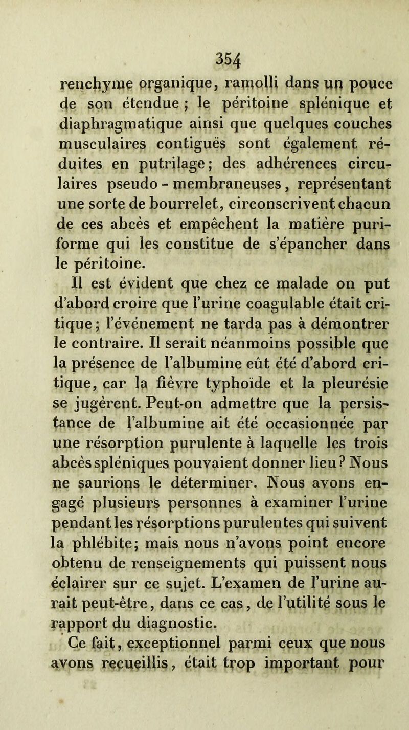 renchyme organique, ramolli dans un pouce de son étendue ; le péritoine splénique et diaphragmatique ainsi que quelques couches musculaires contiguës sont également ré- duites en putrilage; des adhérences circu- laires pseudo - membraneuses, représentant une sorte de bourrelet, circonscrivent chacun de ces abcès et empêchent la matière puri- forme qui les constitue de s’épancher dans le péritoine. Il est évident que chez ce malade on put d’abord croire que l’urine coagulable était cri- tique ; l’événement ne tarda pas à démontrer le contraire. II serait néanmoins possible que la présence de l’albumine eût été d’abord cri- tique, car la fièvre typhoïde et la pleurésie se jugèrent. Peut-on admettre que la persis- tance de l’albumine ait été occasionnée par une résorption purulente à laquelle les trois abcès spléniques pouvaient donner lieu ? Nous ne saurions le déterminer. Nous avons en- gagé plusieurs personnes à examiner l’urine pendant les résorptions purulentes qui suivent la phlébite; mais nous n’avons point encore obtenu de renseignements qui puissent nous éclairer sur ce sujet. L’examen de l’urine au- rait peut-être, dans ce cas, de l’utilité sous le rapport du diagnostic. Ce fait, exceptionnel parmi ceux que nous avons recueillis, était trop important pour