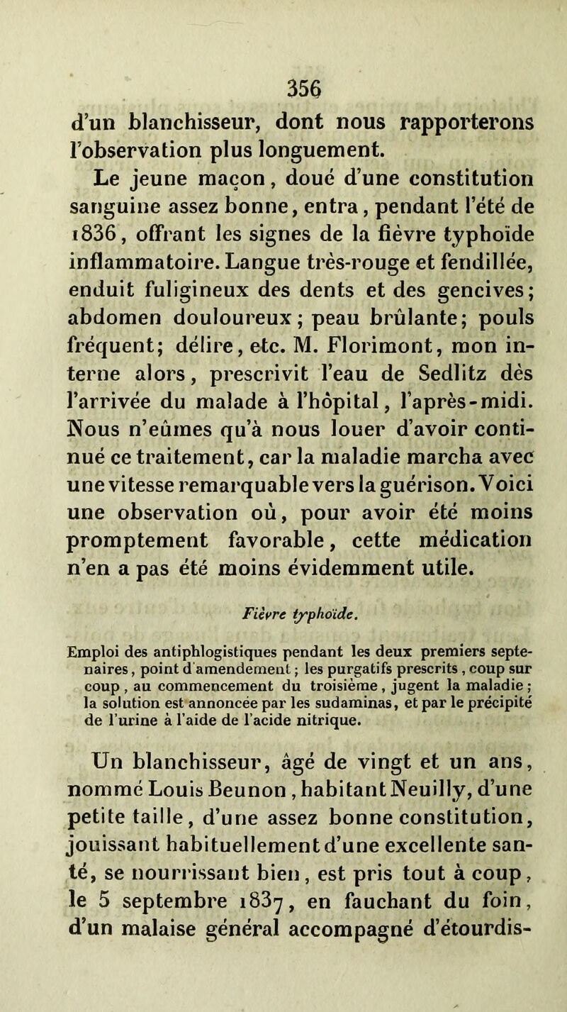 d’un blanchisseur, dont nous rapporterons l’observation plus longuement. Le jeune maçon, doué d’une constitution sanguine assez bonne, entra, pendant l’été de i836, offrant les signes de la fièvre typhoïde inflammatoire. Langue très-rouge et fendillée, enduit fuligineux des dents et des gencives; abdomen douloureux; peau brûlante; pouls fréquent; délire, etc. M. Florimont, mon in- terne alors, prescrivit l’eau de Sedlitz dès l’arrivée du malade à l’hôpital, l’après-midi. Nous n’eumes qu’à nous louer d’avoir conti- nué ce traitement, car la maladie marcha avec une vitesse remarquable vers la guérison. Voici une observation où, pour avoir été moins promptement favorable, cette médication n’en a pas été moins évidemment utile. Fièvre typhoïde. Emploi des antiphlogistiques pendant les deux premiers septé- naires , point d amendement ; les purgatifs prescrits, coup sur coup , au commencement du troisième, jugent la maladie ; la solution est annoncée par les sudaminas, et par le précipité de l’urine à l’aide de l’acide nitrique. Un blanchisseur, âgé de vingt et un ans, nommé Louis Beunon, habitantNeuilly, d’une petite taille, d’une assez bonne constitution, jouissant habituellement d’une excellente san- té, se nourrissant bien , est pris tout à coup, le 5 septembre 1837, en fauchant du foin, d’un malaise général accompagné d’étourdis-
