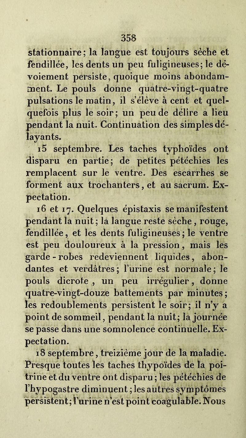 stationnaire; la langue est toujours sèche et fendillée, les dents un peu fuligineuses; le dé- voiement persiste, quoique moins abondam- ment. Le pouls donne quatre-vingt-quatre pulsations le matin, il s’élève à cent et quel- quefois plus le soir; un peu de délire a lieu pendant la nuit. Continuation des simples dé- layants. 15 septembre. Les taches typhoïdes ont disparu en partie; de petites pétéchies les remplacent sur le ventre. Des escarrhes se forment aux trochanters, et au sacrum. Ex- pectation. 16 et 17. Quelques épistaxis se manifestent pendant la nuit; la langue reste sèche, rouge, fendillée, et les dents fuligineuses ; le ventre est peu douloureux à la pression, mais les garde-robes redeviennent liquides, abon- dantes et verdâtres; l’urine est normale; le pouls dicrote , un peu irrégulier, donne quatre-vingt-douze battements par minutes; les redoublements persistent le soir; il n’y a point de sommeil, pendant la nuit; la journée se passe dans une somnolence continuelle. Ex- pectation. 18 septembre, treizième jour de la maladie. Presque toutes les taches thypoïdes de la poi- trine et du ventre ont disparu ; les pétéchies de l’hypogastre diminuent ; les autres symptômes persistent; l’urine n’est point coagulable. Nous
