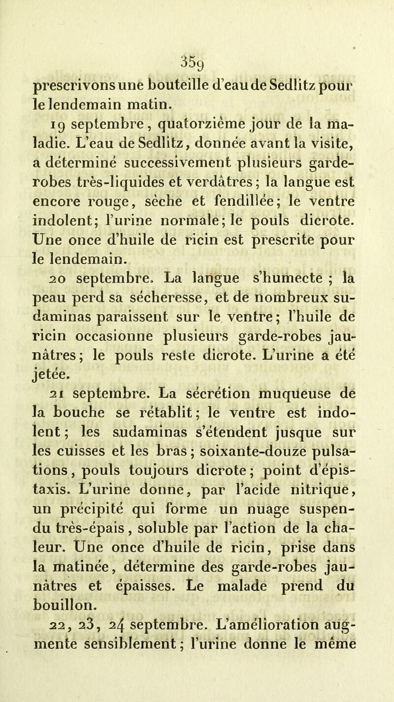 prescrivons une bouteille d’eau de Sedlitz pour le lendemain matin. 19 septembre, quatorzième jour de la ma- ladie. L’eau de Sedlitz, donnée avant la visite, a déterminé successivement plusieurs garde- robes très-liquides et verdâtres ; la langue est encore rouge, sèche et fendillée; le ventre indolent; l’urine normale; le pouls dicrote. Une once d’huile de ricin est prescrite pour le lendemain. 20 septembre. La langue s’humecte ; la peau perd sa sécheresse, et de nombreux su- daminas paraissent sur le ventre ; l’huile de ricin occasionne plusieurs garde-robes jau- nâtres; le pouls reste dicrote. L’urine a été jetée. 21 septembre. La sécrétion muqueuse de la bouche se rétablit; le ventre est indo- lent ; les sudaminas s’étendent jusque sur les cuisses et les bras ; soixante-douze pulsa- tions , pouls toujours dicrote ; point d’épis- taxis. L’urine donne, par l’acide nitrique, un précipité qui forme un nuage suspen- du très-épais, soluble par l’action de la cha- leur. Une once d’huile de ricin, prise dans la matinée, détermine des garde-robes jau- nâtres et épaisses. Le malade prend du bouillon. 22, 23, 24 septembre. L’amélioration aug- mente sensiblement ; l’urine donne le même