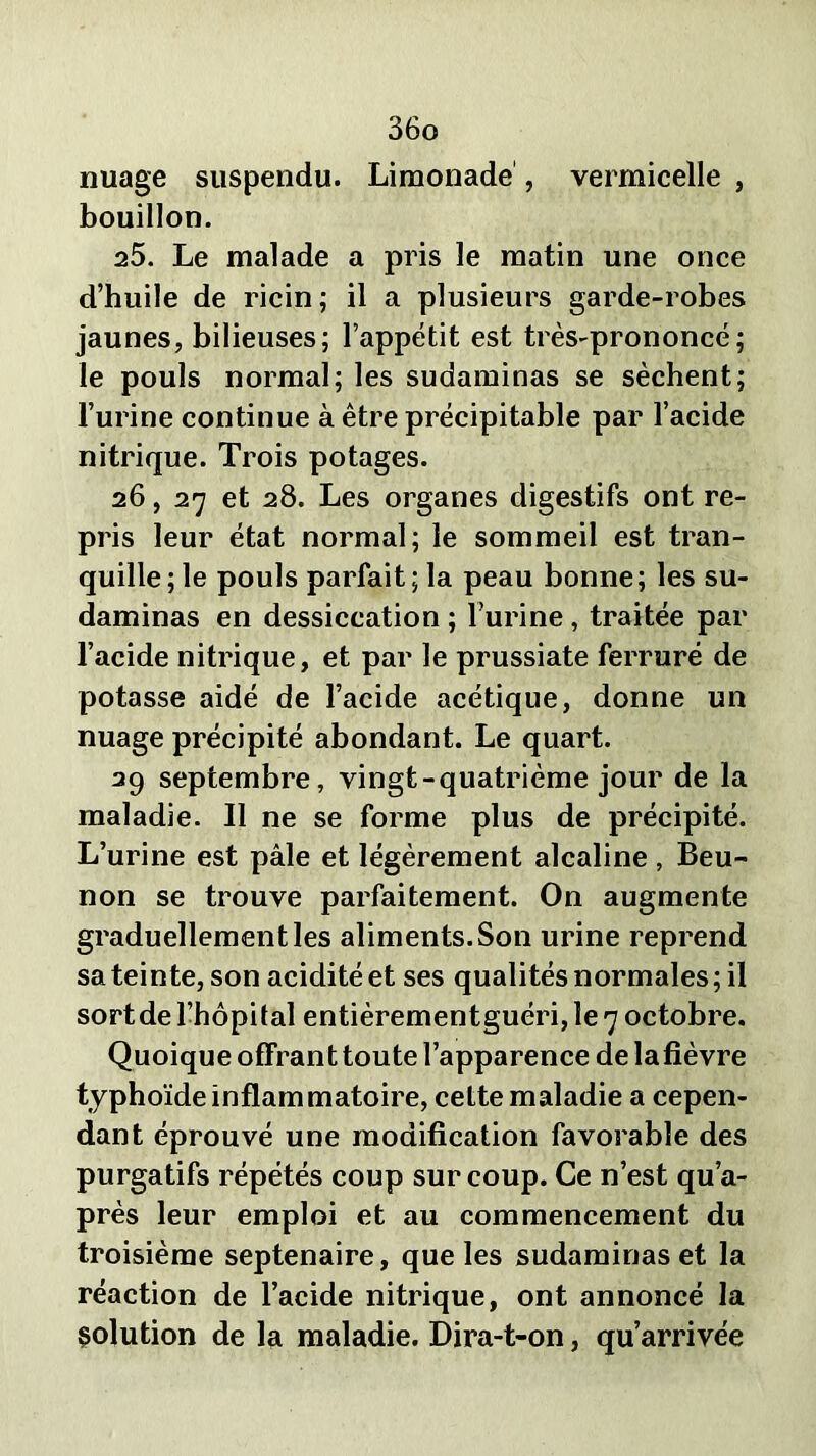 nuage suspendu. Limonade , vermicelle , bouillon. 25. Le malade a pris le matin une once d’huile de ricin; il a plusieurs garde-robes jaunes, bilieuses; l’appétit est très-prononcé; le pouls normal; les sudaminas se sèchent; l’urine continue à être précipitable par l’acide nitrique. Trois potages. 26, 27 et 28. Les organes digestifs ont re- pris leur état normal; le sommeil est tran- quille ; le pouls parfait ; la peau bonne; les su- daminas en dessiccation ; l’urine, traitée par l’acide nitrique, et par le prussiate ferruré de potasse aidé de l’acide acétique, donne un nuage précipité abondant. Le quart. 39 septembre, vingt-quatrième jour de la maladie. Il ne se forme plus de précipité. L’urine est pâle et légèrement alcaline , Beu- non se trouve parfaitement. On augmente graduellement les aliments. Son urine reprend sa teinte, son acidité et ses qualités normales ; il sortde l’hôpital entièrementguéri, le 7 octobre. Quoique offrant toute l’apparence de lafièvre typhoïde inflammatoire, cette maladie a cepen- dant éprouvé une modification favorable des purgatifs répétés coup sur coup. Ce n’est qu’a- près leur emploi et au commencement du troisième septénaire, que les sudaminas et la réaction de l’acide nitrique, ont annoncé la solution de la maladie. Dira-t-on, qu’arrivée