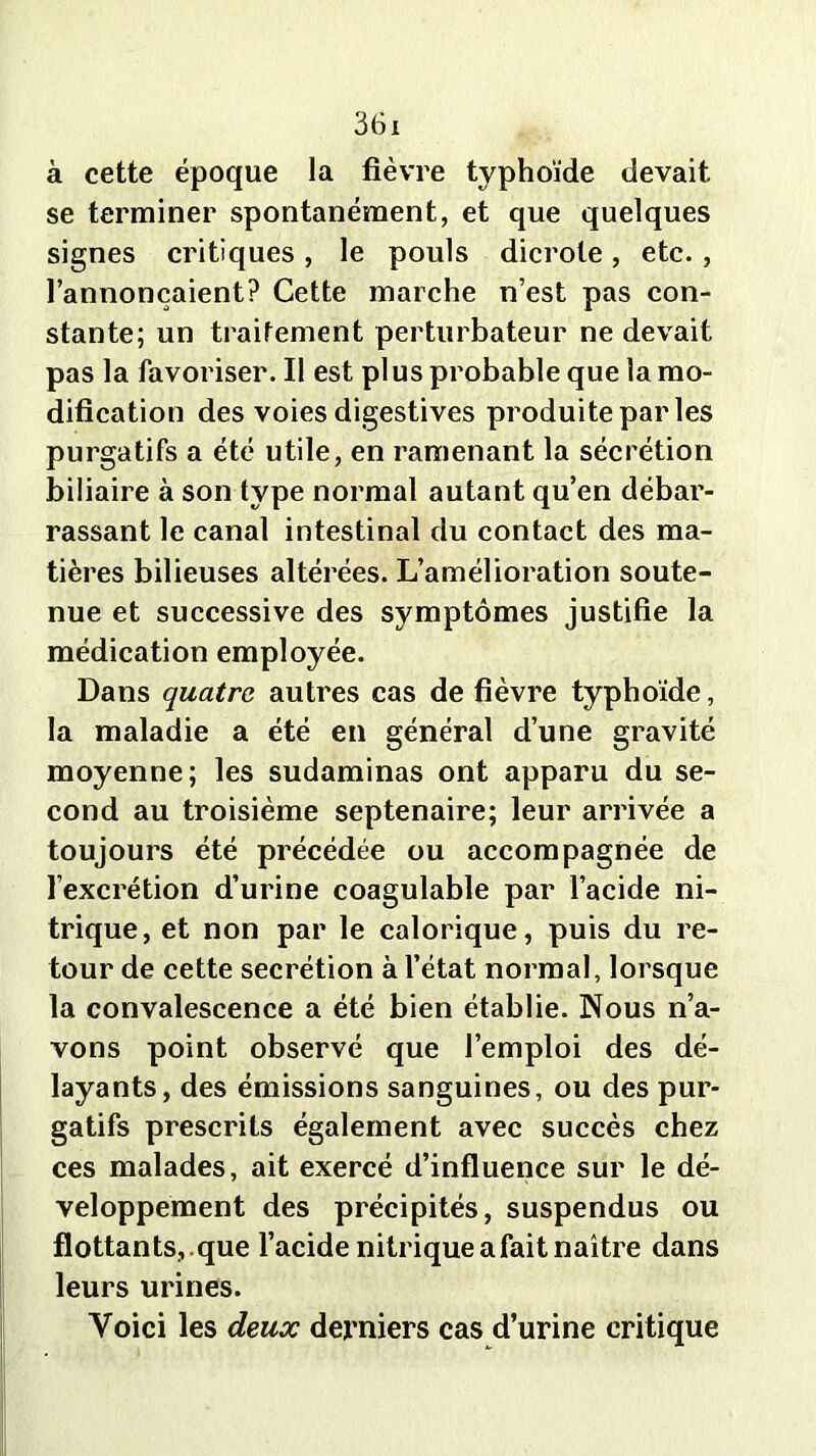 à cette époque la fièvre typhoïde devait se terminer spontanément, et que quelques signes critiques , le pouls dicrole , etc. , l’annonçaient? Cette marche n’est pas con- stante; un traitement perturbateur ne devait pas la favoriser. Il est plus probable que la mo- dification des voies digestives produite par les purgatifs a été utile, en ramenant la sécrétion biliaire à son type normal autant qu’en débar- rassant le canal intestinal du contact des ma- tières bilieuses altérées. L’amélioration soute- nue et successive des symptômes justifie la médication employée. Dans quatre autres cas de fièvre typhoïde, la maladie a été en général d’une gravité moyenne; les sudaminas ont apparu du se- cond au troisième septénaire; leur arrivée a toujours été précédée ou accompagnée de l’excrétion d’urine coagulable par l’acide ni- trique, et non par le calorique, puis du re- tour de cette secrétion à l’état normal, lorsque la convalescence a été bien établie. Nous n’a- vons point observé que l’emploi des dé- layants, des émissions sanguines, ou des pur- gatifs prescrits également avec succès chez ces malades, ait exercé d’influence sur le dé- veloppement des précipités, suspendus ou flottants, .que l’acide nitrique a fait naître dans leurs urines. Voici les deux derniers cas d’urine critique