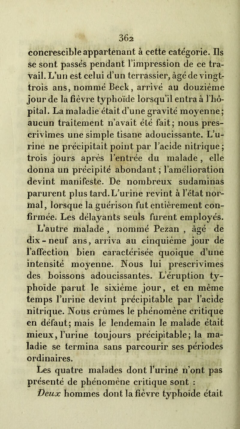 36a concrescible appartenant à cette catégorie. Ils se sont passés pendant l’impression de ce tra- vail. L’un est celui d’un terrassier, âgé de vingt- trois ans, nommé Beck, arrivé au douzième jour de la fièvre typhoïde lorsqu’il entra à 1 hô- pital. La maladie était d’une gravité moyenne ; aucun traitement n’avait été fait; nous pres- crivîmes une simple tisane adoucissante. L’u- rine ne précipitait point par l’acide nitrique ; trois jours après l’entrée du malade , elle donna un précipité abondant ; l’amélioration devint manifeste. De nombreux sudaminas parurent plus tard.L’urine revint à l’état nor- mal, lorsque la guérison fut entièrement con- firmée. Les délayants seuls furent employés. L’autre malade , nommé Pezan , âgé de dix-neuf ans, arriva au cinquième jour de l’affection bien caractérisée quoique d’une intensité moyenne. Nous lui prescrivîmes des boissons adoucissantes. L’éruption ty- phoïde parut le sixième jour, et en même temps l’urine devint précipitable par l’acide nitrique. Nous crûmes le phénomène critique en défaut; mais le lendemain le malade était mieux, l’urine toujours précipitable; la ma- ladie se termina sans parcourir ses périodes ordinaires. Les quatre malades dont l’urine n’ont pas présenté de phénomène critique sont : Deux hommes dont la fièvre typhoïde était