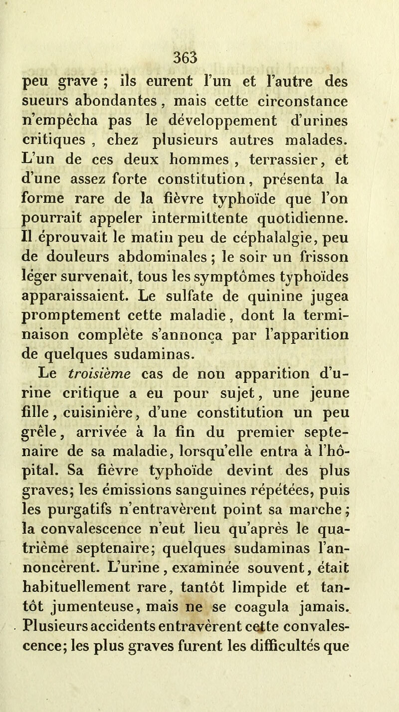 peu grave ; ils eurent l’un et l’autre des sueurs abondantes , mais cette circonstance n’empêcha pas le développement d’urines critiques , chez plusieurs autres malades. L’un de ces deux hommes , terrassier, et d’une assez forte constitution, présenta la forme rare de la fièvre typhoïde que l’on pourrait appeler intermittente quotidienne. Il éprouvait le matin peu de céphalalgie, peu de douleurs abdominales ; le soir un frisson léger survenait, tous les symptômes typhoïdes apparaissaient. Le sulfate de quinine jugea promptement cette maladie, dont la termi- naison complète s’annonça par l’apparition de quelques sudaminas. Le troisième cas de non apparition d’u- rine critique a eu pour sujet, une jeune fille, cuisinière, d’une constitution un peu grêle, arrivée à la fin du premier septé- naire de sa maladie, lorsqu’elle entra à l’hô- pital. Sa fièvre typhoïde devint des plus graves; les émissions sanguines répétées, puis les purgatifs n’entravèrent point sa marche ; la convalescence n’eut lieu qu’après le qua- trième septénaire; quelques sudaminas l’an- noncèrent. L’urine , examinée souvent, était habituellement rare, tantôt limpide et tan- tôt jumenteuse, mais ne se coagula jamais. Plusieurs accidents entravèrent cette convales- cence; les plus graves furent les difficultés que