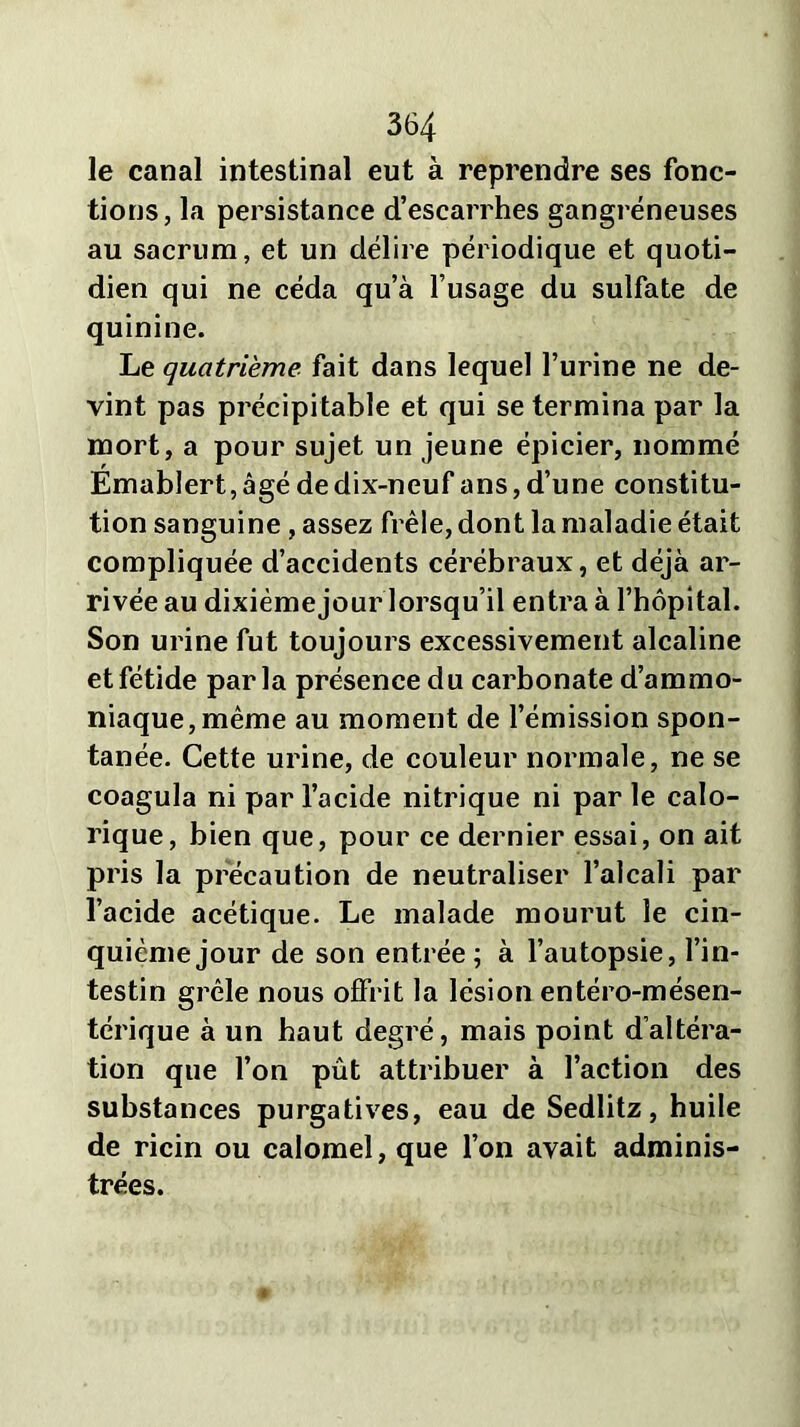 le canal intestinal eut à reprendre ses fonc- tions, la persistance d’escarrhes gangréneuses au sacrum, et un délire périodique et quoti- dien qui ne céda qu’à l’usage du sulfate de quinine. Le quatrième fait dans lequel l’urine ne de- vint pas précipitable et qui se termina par la mort, a pour sujet un jeune épicier, nommé Émab!ert,âgé de dix-neuf ans, d’une constitu- tion sanguine , assez frêle, dont la maladie était compliquée d’accidents cérébraux, et déjà ar- rivée au dixième jour lorsqu’il entra à l’hôpital. Son urine fut toujours excessivement alcaline et fétide parla présence du carbonate d’ammo- niaque, même au moment de l’émission spon- tanée. Cette urine, de couleur normale, ne se coagula ni par l’acide nitrique ni par le calo- rique, bien que, pour ce dernier essai, on ait pris la précaution de neutraliser l’alcali par l’acide acétique. Le malade mourut le cin- quième jour de son entrée; à l’autopsie, l’in- testin grêle nous offrit la lésion entéro-mésen- térique à un haut degré, mais point d’altéra- tion que l’on pût attribuer à l’action des substances purgatives, eau de Sedlitz, huile de ricin ou calomel, que l’on avait adminis- trées.
