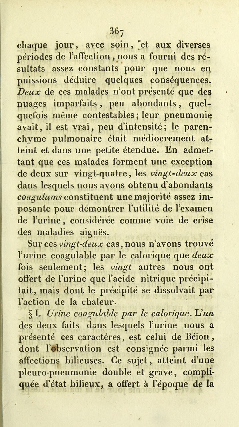 chaque jour, avec soin, et aux diverses périodes de l’affection , nous a fourni des ré- sultats assez constants pour que nous en puissions déduire quelques conséquences. Deux de ces malades n’ont présenté que des nuages imparfaits, peu abondants, quel- quefois même contestables ; leur pneumonie avait, il est vrai, peu d’intensité; le paren- chyme pulmonaire était médiocrement at- teint et dans une petite étendue. En admet- tant que ces malades forment une exception de deux sur vingt-quatre, les vingt-deux cas dans lesquels nous avons obtenu d’abondants coagulums constituent une majorité assez im- posante pour démontrer l’utilité de l’examen de l’urine, considérée comme voie de crise des maladies aiguës. Sur ces vingt-deux cas, nous n’avons trouvé l’urine coagulable par le calorique que deux fois seulement; les vingt autres nous ont offert de l’urine que l’acide nitrique précipi- tait, mais dont le précipité se dissolvait par l’action de la chaleur. § I. Urine coagulable par le calorique. U un des deux faits dans lesquels l’urine nous a présenté ces caractères, est celui de Béion, dont l’observation est consignée parmi les affections bilieuses. Ce sujet, atteint d’une pleuro-pneumonie double et grave, compli- quée d’état bilieux, a offert à l’époque de la