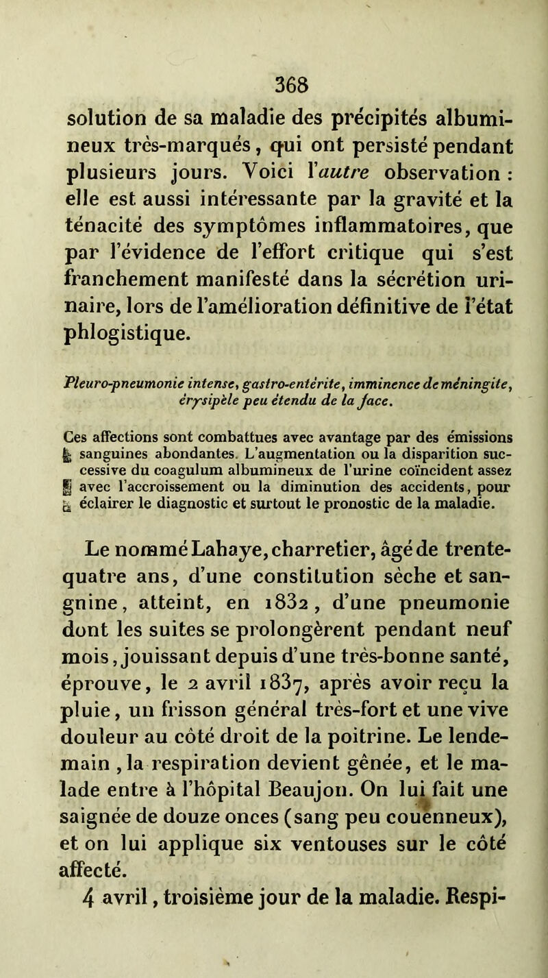 solution de sa maladie des précipités albumi- neux très-marqués, qui ont persisté pendant plusieurs jours. Voici Y autre observation : elle est aussi intéressante par la gravité et la ténacité des symptômes inflammatoires, que par l’évidence de l’effort critique qui s’est franchement manifesté dans la sécrétion uri- naire, lors de l’amélioration définitive de l’état phlogistique. Pleuro-pneumonie intense, gastro-entérite, imminence de méningite, érysipèle peu étendu de la Jace. Ces affections sont combattues avec avantage par des émissions £; sanguines abondantes. L’augmentation ou la disparition suc- cessive du coagulum albumineux de l’urine coïncident assez §j avec l’accroissement ou la diminution des accidents, pour & éclairer le diagnostic et surtout le pronostic de la maladie. Le nommé Lahaye, charretier, âgé de trente- quatre ans, d’une constitution sèche et san- guine, atteint, en i832 , d’une pneumonie dont les suites se prolongèrent pendant neuf mois, jouissant depuis d’une très-bonne santé, éprouve, le 2 avril 1837, après avoir reçu la pluie, un frisson général très-fort et une vive douleur au côté droit de la poitrine. Le lende- main ,1a respiration devient gênée, et le ma- lade entre à l’hôpital Beaujon. On lui fait une saignée de douze onces (sang peu couenneux), et on lui applique six ventouses sur le côté affecté. 4 avril, troisième jour de la maladie. Respi-