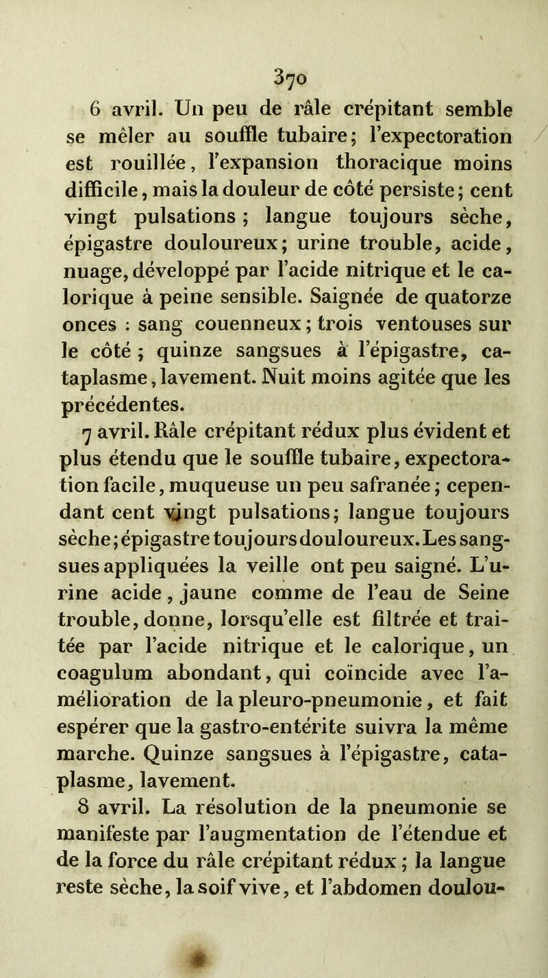 6 avril. Un peu de râle crépitant semble se mêler au souffle tubaire; l’expectoration est rouillée, l’expansion thoracique moins difficile, mais la douleur de côté persiste ; cent vingt pulsations; langue toujours sèche, épigastre douloureux; urine trouble, acide, nuage, développé par l’acide nitrique et le ca- lorique à peine sensible. Saignée de quatorze onces : sang couenneux ; trois ventouses sur le côté ; quinze sangsues à l’épigastre, ca- taplasme , lavement. Nuit moins agitée que les précédentes. 7 avril. Râle crépitant rédux plus évident et plus étendu que le souffle tubaire, expectora- tion facile, muqueuse un peu safranée ; cepen- dant cent vingt pulsations; langue toujours sèche ; épigastre toujours douloureux. Les sang- sues appliquées la veille ont peu saigné. L’u- rine acide, jaune comme de l’eau de Seine trouble, donne, lorsqu’elle est filtrée et trai- tée par l’acide nitrique et le calorique, un coagulum abondant, qui coïncide avec l’a- mélioration de la pleuro-pneumonie, et fait espérer que la gastro-entérite suivra la même marche. Quinze sangsues à l’épigastre, cata- plasme, lavement. 8 avril. La résolution de la pneumonie se manifeste par l’augmentation de l’étendue et de la force du râle crépitant rédux ; la langue reste sèche, la soif vive, et l’abdomen doulou-