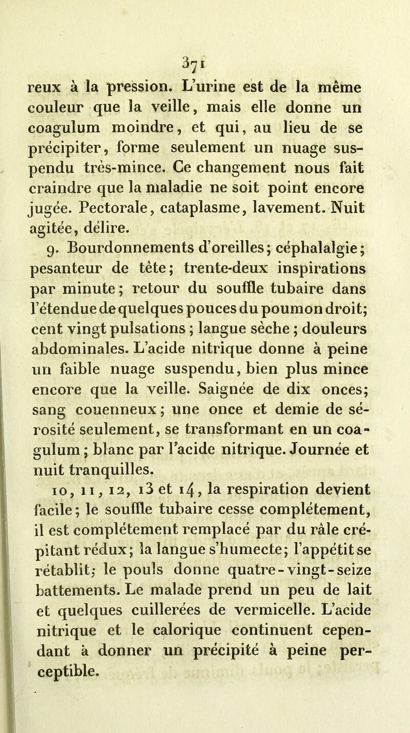reux à la pression. L’urine est de la même couleur que la veille, mais elle donne un coagulum moindre, et qui, au lieu de se précipiter, forme seulement un nuage sus- pendu très-mince. Ce changement nous fait craindre que la maladie ne soit point encore jugée. Pectorale, cataplasme, lavement. Nuit agitée, délire. 9. Bourdonnements d’oreilles; céphalalgie; pesanteur de tête; trente-deux inspirations par minute; retour du souffle tubaire dans l’étendue de quelques pouces du poumon droit; cent vingt pulsations ; langue sèche ; douleurs abdominales. L’acide nitrique donne à peine un faible nuage suspendu, bien plus mince encore que la veille. Saignée de dix onces; sang couenneux ; une once et demie de sé- rosité seulement, se transformant en un coa- gulum ; blanc par lacide nitrique. Journée et nuit tranquilles. 10, 11, 12, i3et 14, la respiration devient facile ; le souffle tubaire cesse complètement, il est complètement remplacé par du râle cré- pitant rédux; la langue s’humecte; l’appétit se rétablit,* le pouls donne quatre-vingt-seize battements. Le malade prend un peu de lait et quelques cuillerées de vermicelle. L’acide nitrique et le calorique continuent cepen- dant à donner un précipité à peine per- ceptible.