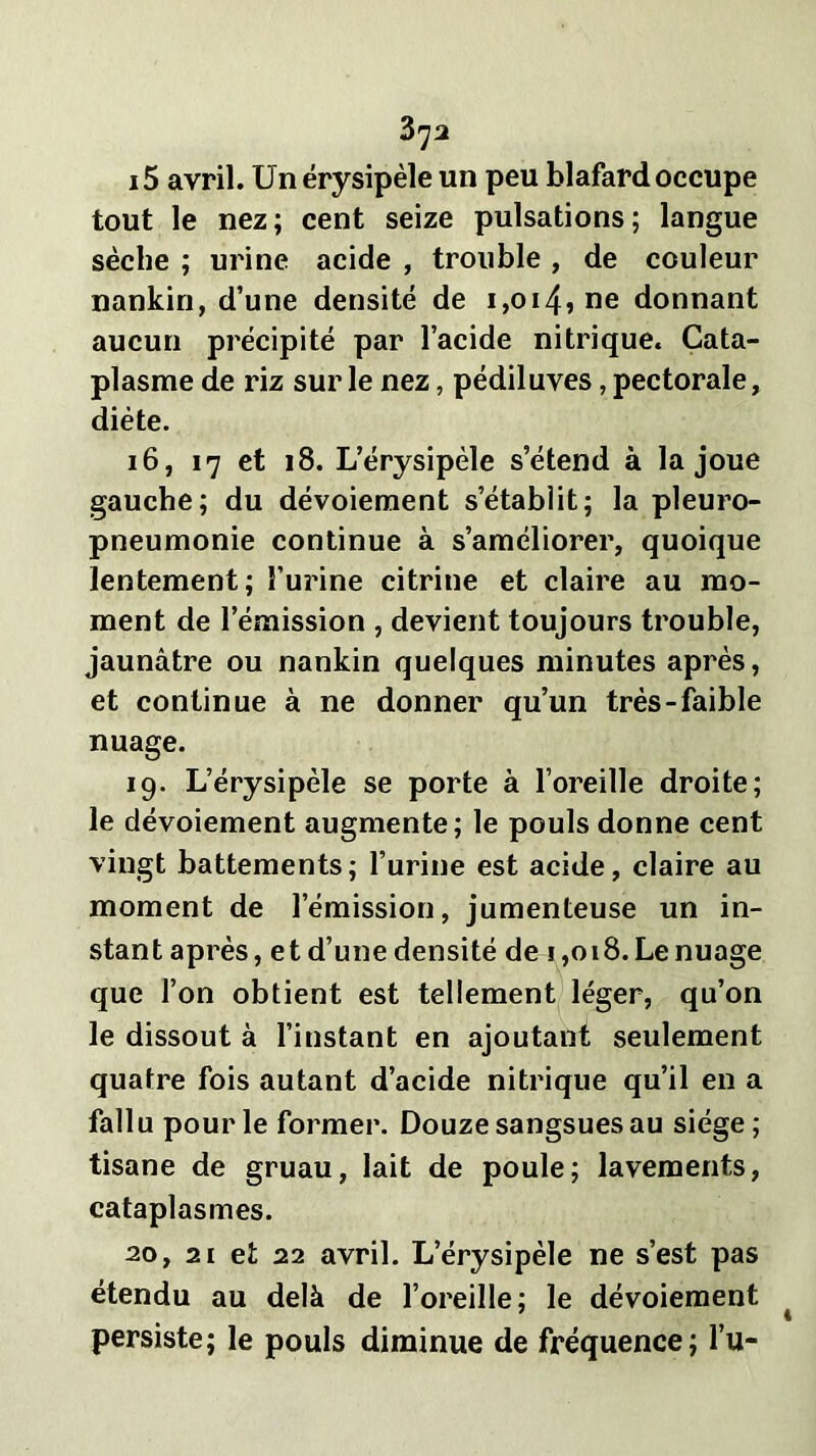 15 avril. Un érysipèle un peu blafard occupe tout le nez; cent seize pulsations; langue sèche ; urine acide , trouble , de couleur nankin, d’une densité de i,oi45ne donnant aucun précipité par l’acide nitrique. Cata- plasme de riz sur le nez, pédiluves, pectorale, diète. 16, 17 et 18. L’érysipèle s’étend à la joue gauche; du dévoiement s’étabiit; la pleuro- pneumonie continue à s’améliorer, quoique lentement; l’urine citrine et claire au mo- ment de l’émission , devient toujours trouble, jaunâtre ou nankin quelques minutes après, et continue à ne donner qu’un très-faible nuage. 19. L’érysipèle se porte à l’oreille droite; le dévoiement augmente; le pouls donne cent vingt battements; l’urine est acide, claire au moment de l’émission, jumenteuse un in- stant après, et d’une densité de i,018. Le nuage que l’on obtient est tellement léger, qu’on le dissout à l’instant en ajoutant seulement quatre fois autant d’acide nitrique qu’il en a fallu pour le former. Douze sangsues au siège; tisane de gruau, lait de poule; lavements, cataplasmes. 20, 21 et 22 avril. L’érysipèle ne s’est pas étendu au delà de l’oreille; le dévoiement persiste; le pouls diminue de fréquence; l’u-