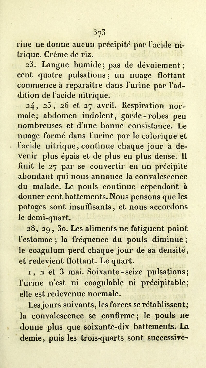 rine lie donne aucun précipité par l’acide ni- trique. Crème de riz. 23. Langue humide; pas de dévoiement; cent quatre pulsations ; un nuage flottant commence à reparaître dans l’urine par l’ad- dition de l’acide nitrique. 24, 25, 26 et 27 avril. Respiration nor- male; abdomen indolent, garde-robes peu nombreuses et d’une bonne consistance. Le nuage formé dans l’urine par le calorique et l’acide nitrique, continue chaque jour à de- venir plus épais et de plus en plus dense. Il finit le 27 par se convertir en un précipité abondant qui nous annonce la convalescence du malade. Le pouls continue cependant à donner cent battements. Nous pensons que les potages sont insuffisants, et nous accordons le demi-quart. 28, 29 , 3o. Les aliments ne fatiguent point l’estomac ; la fréquence du pouls diminue ; le coagulum perd chaque jour de sa densité, et redevient flottant. Le quart. 1, 2 et 3 mai. Soixante-seize pulsations; l’urine n’est ni coagulable ni précipitable; elle est redevenue normale. Lesjours suivants, les forces se rétablissent; la convalescence se confirme; le pouls ne donne plus que soixante-dix battements. La demie, puis les trois-quarts sont successive-