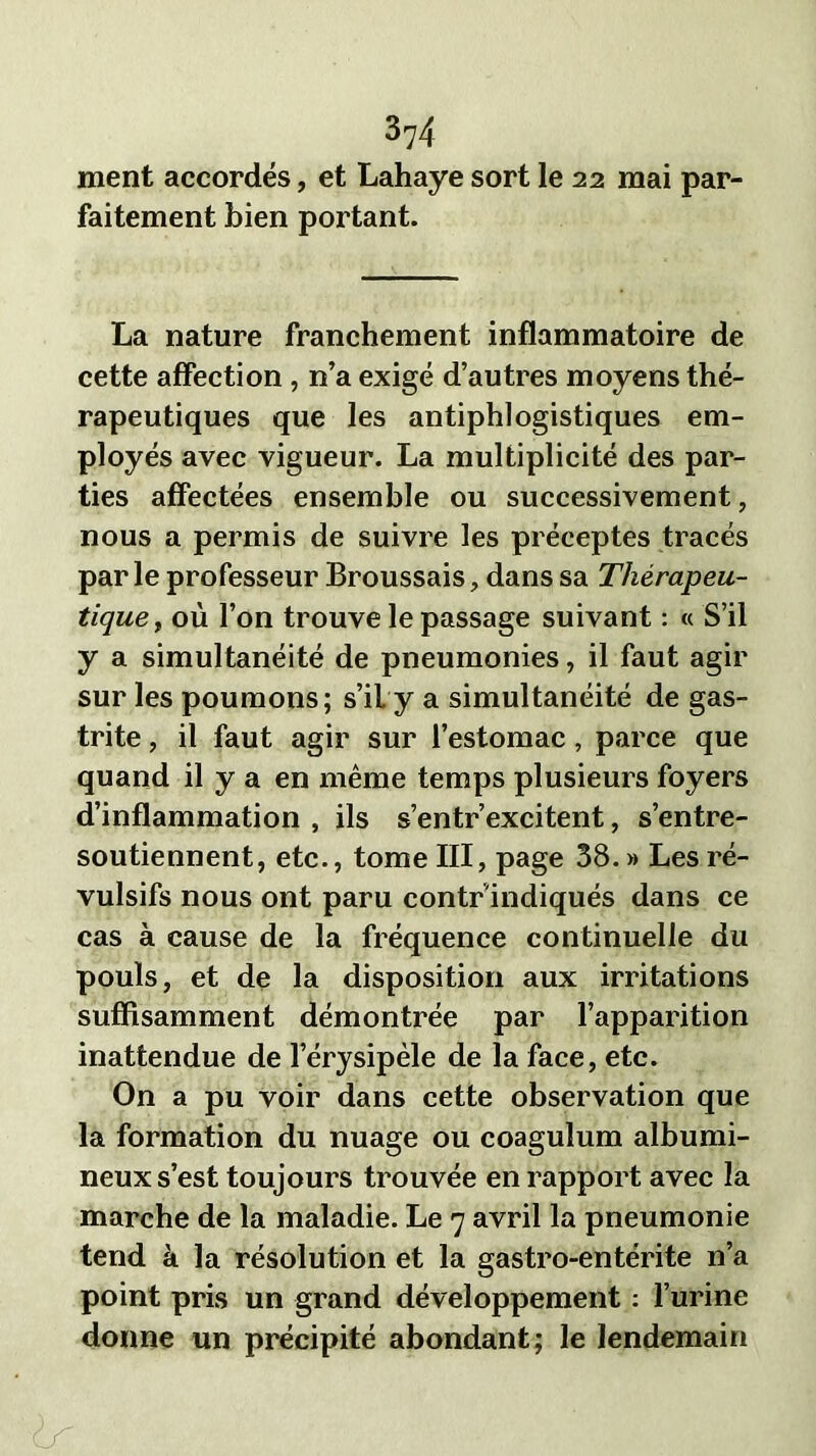 ment accordés, et Lahaye sort le 22 mai par- faitement bien portant. La nature franchement inflammatoire de cette affection , n’a exigé d’autres moyens thé- rapeutiques que les antiphlogistiques em- ployés avec vigueur. La multiplicité des par- ties affectées ensemble ou successivement, nous a permis de suivre les préceptes tracés par le professeur Broussais, dans sa Thérapeu- tique, où l’on trouve le passage suivant : « S’il y a simultanéité de pneumonies, il faut agir sur les poumons; s’il y a simultanéité de gas- trite , il faut agir sur l’estomac , parce que quand il y a en même temps plusieurs foyers d’inflammation , ils s’entr’excitent, s’entre- soutiennent, etc., tome III, page 38. » Les ré- vulsifs nous ont paru contr indiqués dans ce cas à cause de la fréquence continuelle du pouls, et de la disposition aux irritations suffisamment démontrée par l’apparition inattendue de l’érysipèle de la face, etc. On a pu voir dans cette observation que la formation du nuage ou coagulum albumi- neux s’est toujours trouvée en rapport avec la marche de la maladie. Le 7 avril la pneumonie tend à la résolution et la gastro-entérite n’a point pris un grand développement : l’urine donne un précipité abondant; le lendemain