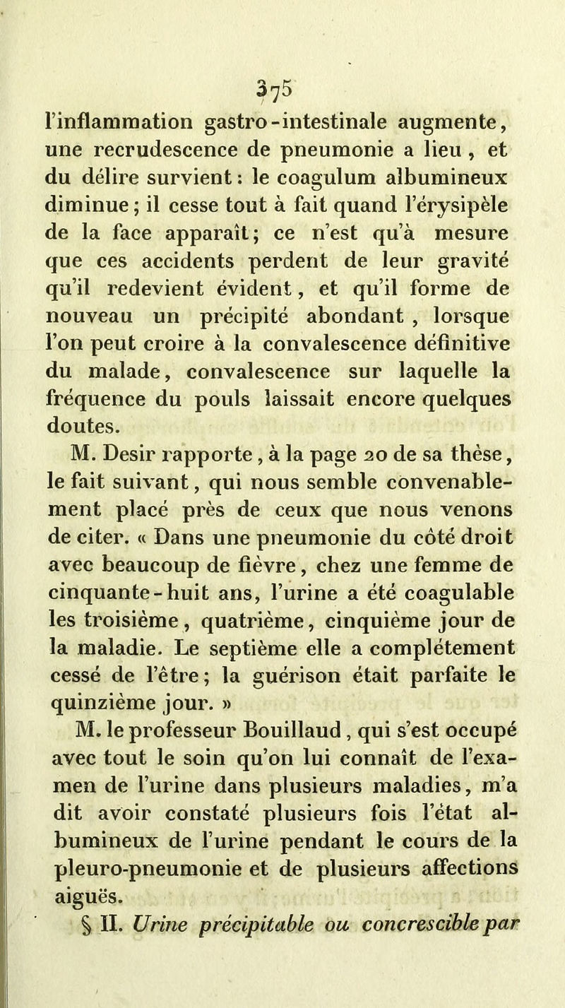 l’inflammation gastro-intestinale augmente, une recrudescence de pneumonie a lieu , et du délire survient : le coagulum albumineux diminue; il cesse tout à fait quand l’érysipèle de la face apparaît; ce n’est qu’à mesure que ces accidents perdent de leur gravité qu’il redevient évident, et qu’il forme de nouveau un précipité abondant , lorsque l’on peut croire à la convalescence définitive du malade, convalescence sur laquelle la fréquence du pouls laissait encore quelques doutes. M. Désir rapporte, à la page 20 de sa thèse, le fait suivant, qui nous semble convenable- ment placé près de ceux que nous venons de citer. « Dans une pneumonie du côté droit avec beaucoup de fièvre, chez une femme de cinquante-huit ans, l’urine a été coagulable les troisième, quatrième, cinquième jour de la maladie. Le septième elle a complètement cessé de l’être ; la guérison était parfaite le quinzième jour. » M. le professeur Bouillaud , qui s’est occupé avec tout le soin qu’on lui connaît de l’exa- men de l’urine dans plusieurs maladies, m’a dit avoir constaté plusieurs fois l’état al- bumineux de l’urine pendant le cours de la pleuro-pneumonie et de plusieurs affections aiguës. § II. Urine précipitable ou concrescible par