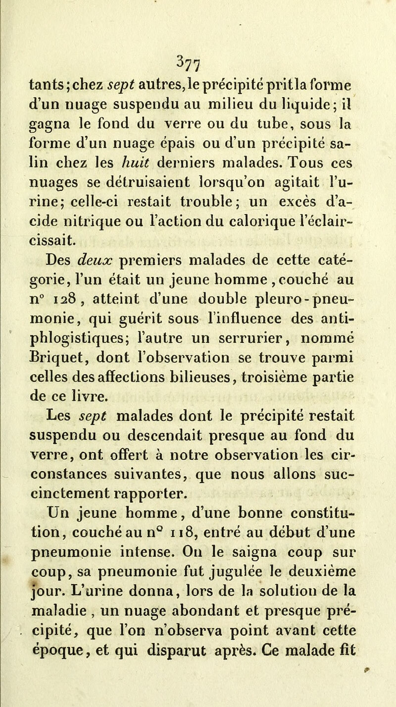 tants;chez sept autres,le précipité pritla forme d’un nuage suspendu au milieu du liquide; il gagna le fond du verre ou du tube, sous la forme d’un nuage épais ou d’un précipité sa- lin chez les huit derniers malades. Tous ces nuages se détruisaient lorsqu’on agitait l’u- rine; celle-ci restait trouble; un excès d’a- cide nitrique ou l’action du calorique l’éclair- cissait. Des deux premiers malades de cette caté- gorie, l’un était un jeune homme , couché au n° 128, atteint d’une double pleuro-pneu- monie, qui guérit sous l’influence des anti- phlogistiques; l’autre un serrurier, nommé Briquet, dont l’observation se trouve parmi celles désaffections bilieuses, troisième partie de ce livre. Les sept malades dont le précipité restait suspendu ou descendait presque au fond du verre, ont offert à notre observation les cir- constances suivantes, que nous allons suc- cinctement rapporter. Un jeune homme, d’une bonne constitu- tion, couché au n° 118, entré au début d’une pneumonie intense. On le saigna coup sur coup, sa pneumonie fut jugulée le deuxième jour. L’urine donna, lors de la solution de la maladie , un nuage abondant et presque pré- cipité, que l’on n’observa point avant cette époque, et qui disparut après. Ce malade fît