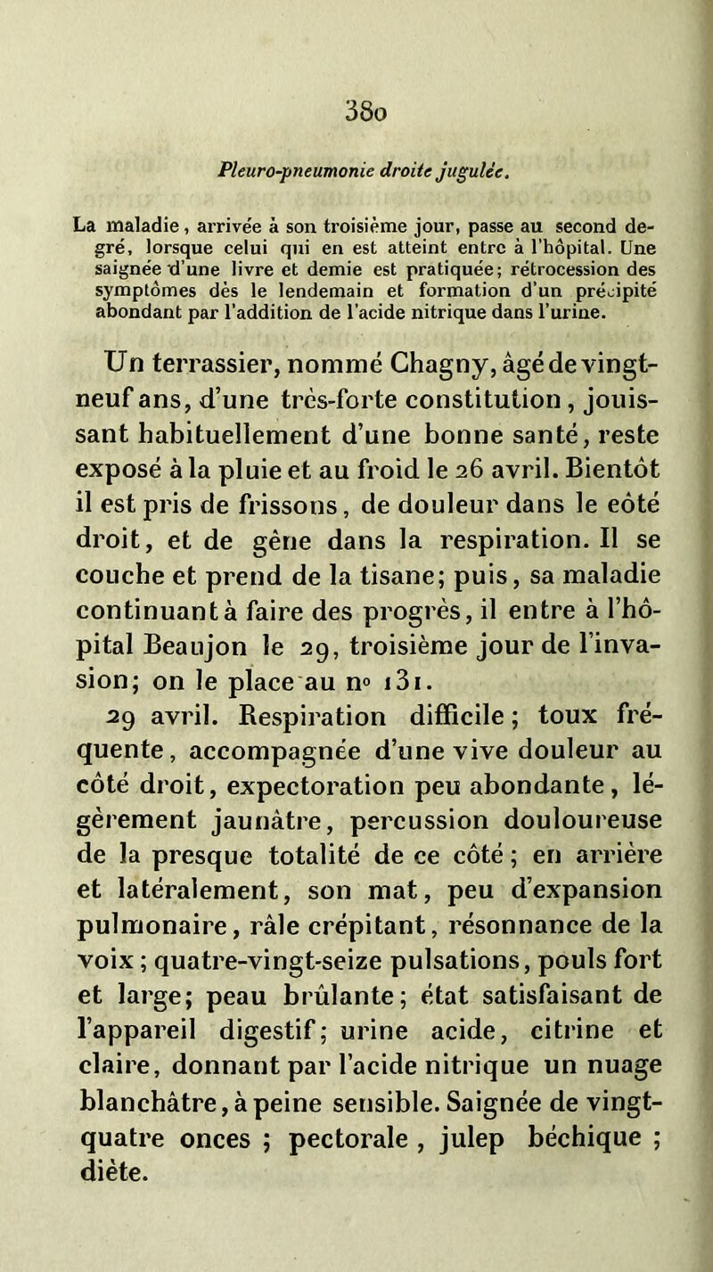 Pleuro-pneumonie droite jugulée. La maladie, arrivée à son troisième jour, passe au second de- gré, lorsque celui qui en est atteint entre à l’hôpital. Une saignée d’une livre et demie est pratiquée; rétrocession des symptômes dès le lendemain et formation d’un précipité abondant par l’addition de l'acide nitrique dans l’urine. Un terrassier, nommé Chagny, âgé de vingt- neuf ans, d’une trcs-forte constitution , jouis- sant habituellement d’une bonne santé, reste exposé à la pluie et au froid le 26 avril. Bientôt il est pris de frissons, de douleur dans le eôté droit, et de gêne dans la respiration.il se couche et prend de la tisane; puis, sa maladie continuant à faire des progrès, il entre à l’hô- pital Beaujon le 29, troisième jour de l’inva- sion; on le place au n° 131. 29 avril. Respiration difficile ; toux fré- quente, accompagnée d’une vive douleur au côté droit, expectoration peu abondante, lé- gèrement jaunâtre, percussion douloureuse de la presque totalité de ce côté ; en arrière et latéralement, son mat, peu d’expansion pulmonaire, râle crépitant, résonnance de la voix ; quatre-vingt-seize pulsations, pouls fort et large; peau brûlante; état satisfaisant de l’appareil digestif; urine acide, citrine et claire, donnant par l’acide nitrique un nuage blanchâtre, à peine sensible. Saignée de vingt- quatre onces ; pectorale , julep béchique ; diète.