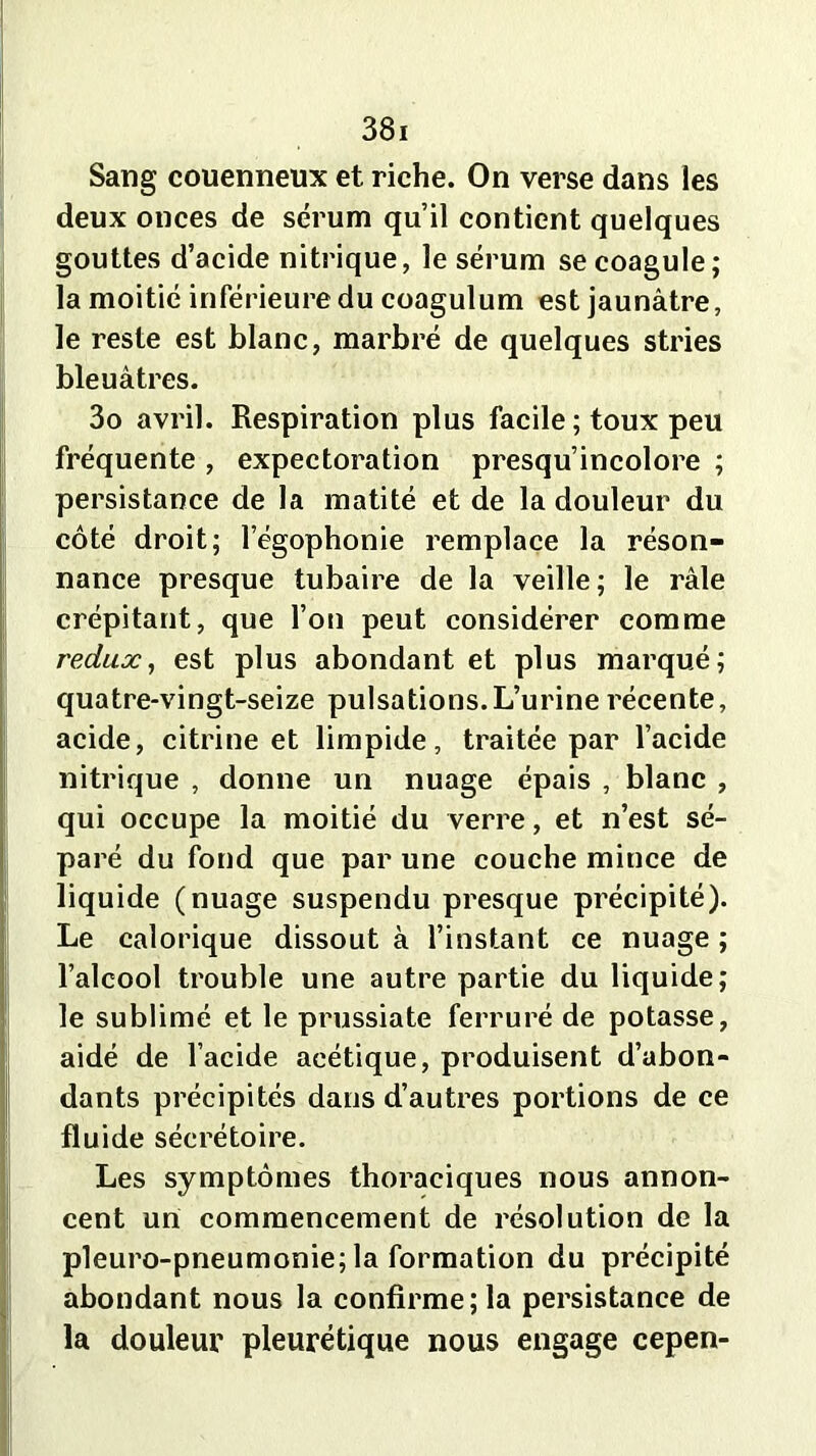 Sang couenneux et riche. On verse dans les deux onces de sérum qu’il contient quelques gouttes d’acide nitrique, le sérum se coagule; la moitié inférieure du coagulum est jaunâtre, le reste est blanc, marbré de quelques stries bleuâtres. 3o avril. Respiration plus facile ; toux peu fréquente , expectoration presqu’incolore ; persistance de la matité et de la douleur du côté droit; l’égophonie remplace la réson- nance presque tubaire de la veille; le râle crépitant, que l’on peut considérer comme redux, est plus abondant et plus marqué; quatre-vingt-seize pulsations.L’urine récente, acide, citrine et limpide, traitée par l’acide nitrique , donne un nuage épais , blanc , qui occupe la moitié du verre, et n’est sé- paré du fond que par une couche mince de üqu ide (nuage suspendu presque précipité). Le calorique dissout à l’instant ce nuage ; l’alcool trouble une autre partie du liquide; le sublimé et le prussiate ferruré de potasse, aidé de l’acide acétique, produisent d’abon- dants précipités dans d’autres portions de ce fluide sécrétoire. Les symptômes thoraciques nous annon- cent un commencement de résolution de la pleuro-pneumonie; la formation du précipité abondant nous la confirme; la persistance de la douleur pleurétique nous engage cepen-