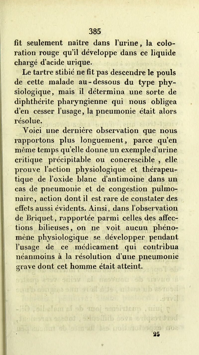 fit seulement naître dans l’urine, la colo- ration rouge qu’il développe dans ce liquide chargé d’acide urique. Le tartre stibié ne fit pas descendre le pouls de cette malade au-dessous du type phy- siologique, mais il détermina une sorte de diphthérite pharyngienne qui nous obligea d’en cesser l’usage, la pneumonie était alors résolue. Voici une dernière observation que nous rapportons plus longuement, parce qu’en même temps quelle donne un exemple d’urine critique précipitable ou concrescible , elle prouve l’action physiologique et thérapeu- tique de l’oxide blanc d’antimoine dans un cas de pneumonie et de congestion pulmo- naire, action dont il est rare de constater des effets aussi évidents. Ainsi, dans l’observation de Briquet, rapportée parmi celles des affec- tions bilieuses, on ne voit aucun phéno- mène physiologique se développer pendant l’usage de ce médicament qui contribua néanmoins à la résolution d’une pneumonie grave dont cet homme était atteint. 35