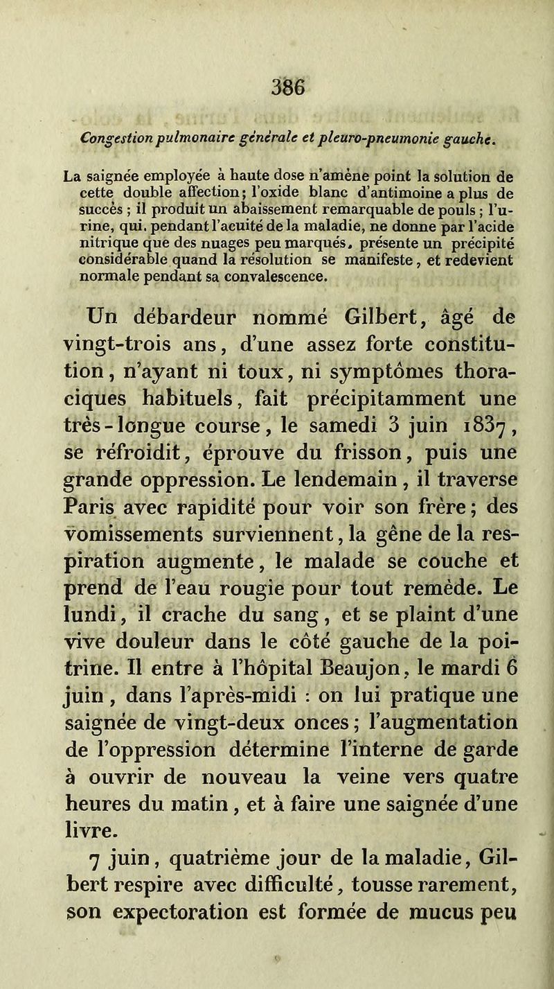 Congestion pulmonaire générale et pleuro-pneumonie gauche. La saignée employée à haute dose n’amène point la solution de cette double affection ; l’oxide blanc d’antimoine a plus de succès ; il produit un abaissement remarquable de pouls ; l’u- rine, qui. pendant l’acuité de la maladie, ne donne par l’acide nitrique que des nuages peu marqués, présente un précipité considérable quand la résolution se manifeste, et redevient normale pendant sa convalescence. Un débardeur nommé Gilbert, âgé de vingt-trois ans, d’une assez forte constitu- tion , n’ayant ni toux, ni symptômes thora- ciques habituels, fait précipitamment une très-longue course, le samedi 3 juin 1837, se réfroidit, éprouve du frisson, puis une grande oppression. Le lendemain , il traverse Paris avec rapidité pour voir son frère ; des vomissements surviennent, la gêne de la res- piration augmente, le malade se couche et prend de l’eau rougie pour tout remède. Le lundi, il crache du sang, et se plaint d’une vive douleur dans le côté gauche de la poi- trine. Il entre à l’hôpital Beaujon, le mardi 6 juin , dans l’après-midi : on lui pratique une saignée de vingt-deux onces ; l’augmentation de l’oppression détermine l’interne de garde à ouvrir de nouveau la veine vers quatre heures du matin, et à faire une saignée d’une livre. 7 juin, quatrième jour de la maladie, Gil- bert respire avec difficulté, tousse rarement, son expectoration est formée de mucus peu